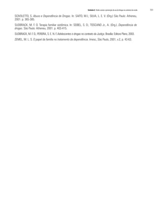 Unidade 8 Redes sociais e prevenção do uso de drogas no contexto da escola	 151
SCIVOLETTO, S. Abuso e Dependência de Drogas. In: SAITO, M.I.; SILVA, L. E. V. (Org.) São Paulo: Atheneu,
2001. p. 365-385.
SUDBRACK, M. F. O. Terapia familiar sistêmica. In: SEIBEL, S. D.; TOSCANO Jr., A. (Org.). Dependência de
drogas. São Paulo: Atheneu, 2001. p. 403-415.
SUDBRACK, M. F. O.; PEREIRA, S. E. N. F. Adolescentes e drogas no contexto da Justiça. Brasília: Editora Plano, 2003.
ZEMEL, M. L. S. O papel da família no tratamento da dependência. Imesc, São Paulo, 2001, v.2, p. 43-63.
 