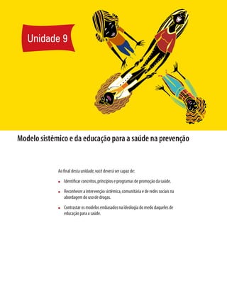 Modelo sistêmico e da educação para a saúde na prevenção
Ao final desta unidade,você deverá ser capaz de:
n	 Identificar conceitos,princípios e programas de promoção da saúde.
n	 Reconhecer a intervenção sistêmica,comunitária e de redes sociais na
abordagem do uso de drogas.
n	 Contrastar os modelos embasados na ideologia do medo daqueles de
educação para a saúde.
Unidade 9
 