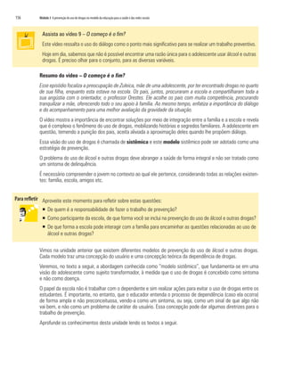 156	 Módulo 3 A prevenção do uso de drogas no modelo da educação para a saúde e das redes sociais
Assista ao vídeo 9 – O começo é o fim?
Este vídeo ressalta o uso do diálogo como o ponto mais significativo para se realizar um trabalho preventivo.
Hoje em dia, sabemos que não é possível encontrar uma razão única para o adolescente usar álcool e outras
drogas. É preciso olhar para o conjunto, para as diversas variáveis.
Resumo do vídeo – O começo é o fim?
Esse episódio focaliza a preocupação de Zuleica, mãe de uma adolescente, por ter encontrado drogas no quarto
de sua filha, enquanto esta estava na escola. Os pais, juntos, procuraram a escola e compartilharam toda a
sua angústia com o orientador, o professor Orestes. Ele acolhe os pais com muita competência, procurando
tranquilizar a mãe, oferecendo todo o seu apoio à família. Ao mesmo tempo, enfatiza a importância do diálogo
e do acompanhamento para uma melhor avaliação da gravidade da situação.
O vídeo mostra a importância de encontrar soluções por meio de integração entre a família e a escola e revela
que é complexo o fenômeno do uso de drogas, mobilizando histórias e segredos familiares. A adolescente em
questão, temendo a punição dos pais, aceita aliviada a aproximação deles quando lhe propõem diálogo.
Essa visão do uso de drogas é chamada de sistêmica e este modelo sistêmico pode ser adotado como uma
estratégia de prevenção.
O problema do uso de álcool e outras drogas deve abranger a saúde de forma integral e não ser tratado como
um sintoma de delinquência.
É necessário compreender o jovem no contexto ao qual ele pertence, considerando todas as relações existen-
tes: família, escola, amigos etc.
Aproveite este momento para refletir sobre estas questões:
ƒƒ De quem é a responsabilidade de fazer o trabalho de prevenção?
ƒƒ Como participante da escola, de que forma você se inclui na prevenção do uso de álcool e outras drogas?
ƒƒ De que forma a escola pode interagir com a família para encaminhar as questões relacionadas ao uso de
álcool e outras drogas?
Vimos na unidade anterior que existem diferentes modelos de prevenção do uso de álcool e outras drogas.
Cada modelo traz uma concepção do usuário e uma concepção teórica da dependência de drogas.
Veremos, no texto a seguir, a abordagem conhecida como “modelo sistêmico”, que fundamenta-se em uma
visão do adolescente como sujeito transformador, à medida que o uso de drogas é concebido como sintoma
e não como doença.
O papel da escola não é trabalhar com o dependente e sim realizar ações para evitar o uso de drogas entre os
estudantes. É importante, no entanto, que o educador entenda o processo de dependência (caso ela ocorra)
de forma ampla e não preconceituosa, vendo-a como um sintoma, ou seja, como um sinal de que algo não
vai bem, e não como um problema de caráter do usuário. Essa concepção pode dar algumas diretrizes para o
trabalho de prevenção.
Aprofunde os conhecimentos desta unidade lendo os textos a seguir.
 