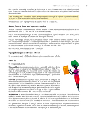 Unidade 9 Modelo sistêmico e da educação para a saúde na prevenção	 159
Não é possível fazer saúde sem educação, assim como há muito de saúde nas práticas educativas quando
essas são voltadas para o fortalecimento do sujeito na busca de sua autonomia, protagonismo social e vivência
plena de cidadania.
Sem dúvida alguma, a escola é um espaço privilegiado para a construção do sujeito e da promoção da saúde!
E na área da saúde? Como esses conceitos estão presentes?
Vamos conhecer agora alguns princípios do Sistema Único de Saúde (SUS).
Sistema Único de Saúde: uma importante conquista
“A saúde é um direito fundamental do ser humano, devendo o Estado prover condições indispensáveis ao seu
pleno exercício” (Art. 2º, Lei n. 8080 de 19 de setembro de 1990).
O SUS, instituído pela Constituição de 1988 e promulgado pela Lei Orgânica da Saúde (Lei n. 8.080), nasce
nesse contexto de mudanças de concepção e abordagens em saúde.
O SUS é orientado por um conjunto de princípios e diretrizes válidos para todo território nacional e parte de
uma concepção ampla de direito à saúde e do papel do Estado na garantia desse direito. Incorpora, em sua es-
trutura institucional e decisória, espaços e instrumentos para democratização e compartilhamento da gestão
do sistema de saúde e agrega os diversos serviços de saúde em uma única rede.
Qual será, então, a relação do SUS com a Educação?
O que podemos pensar sobre essa relação?
Os princípios nos quais o SUS está embasado podem nos ajudar nessa reflexão.
Vamos lá?
Os princípios do SUS são:
Universalidade: todas as pessoas têm direito à saúde (“A saúde é um direito
de todos e dever do Estado”, artigo 196 da Constituição Federal de 1988). A ino-
vação da Constituição é que não visa garantir apenas o acesso dos cidadãos aos
serviços e ações de saúde, mas também a qualidade de vida necessária para ter
bons indicadores de saúde. Um dos aspectos fundamentais para a qualidade de
vida é o acesso à educação!
Equidade: garantia de acesso a qualquer pessoa, em igualdade de condições, aos
diferentes níveis de complexidade do sistema de saúde. Esse conceito pressupõe
que as pessoas e as comunidades mais vulneráveis e fragilizadas necessitam rece-
ber cuidados especiais para obter condições adequadas de saúde. Nesse sentido,
mais do que tratar as pessoas de forma igual, deve-se tratá-las de acordo com suas
necessidades médicas e psicossociais, a fim de que recebam a mesma qualidade
de atenção e cuidado de saúde. Não é assim também na educação?
Integralidade: as ações de promoção, proteção e recuperação da saúde não podem ser compartimentaliza-
das e colocadas em polos distintos e estanques, porque o desenvolvimento de um sujeito é um processo con-
tínuo. Um modelo de atenção integral dispõe de unidades de saúde, recursos técnicos e equipes profissionais,
necessários para a produção de ações em saúde de acordo com a necessidade da pessoa, naquele contexto.
Para garantir esses princípios, os serviços (centros de saúde, hospitais regionais, hospitais especializados)
devem estar organizados de acordo com os níveis de complexidade tecnológica crescente, de modo a garantir
o processo de referência e contrarreferência (hierarquização da rede de atenção).
 