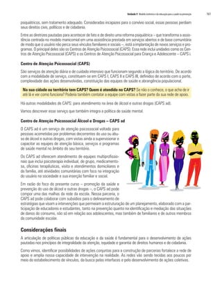 Unidade 9 Modelo sistêmico e da educação para a saúde na prevenção	 161
psiquiátricos, sem tratamento adequado. Consideradas incapazes para o convívio social, essas pessoas perdiam
seus direitos civis, políticos e de cidadania.
Entre as diretrizes pautadas para acontecer de fato e de direito uma reforma psiquiátrica – que transforma a assis-
tência centrada no modelo manicomial em uma assistência prestada em serviços abertos e de base comunitária
de modo que o usuário não perca seus vínculos familiares e sociais –, está a implantação de novos serviços e pro-
gramas. O principal deles são os Centros de Atenção Psicossocial (CAPS). Essa rede inclui unidades como os Cen-
tros de Atenção Psicossocial (CAPS) e os Centros de Atenção Psicossocial para Criança e Adolescente – CAPS i.
Centro de Atenção Psicossocial (CAPS)
São serviços de atenção diária e de cuidado intensivo que funcionam segundo a lógica do território. De acordo
com a modalidade de serviço, constituem-se em CAPS I, CAPS II e CAPS III, definidos de acordo com o porte,
complexidade das ações desenvolvidas, constituição das equipes de saúde e abrangência populacional.
Na sua cidade ou território tem CAPS? Quem é atendido no CAPS? Se não o conhece, o que acha de ir
até lá e ver como funciona? Poderia também contatar a equipe com vistas a fazer parte da sua rede de apoio.
Há outras modalidades de CAPS: para atendimento na área de álcool e outras drogas (CAPS ad).
Vamos descrever esse serviço que também integra a política de saúde mental.
Centro de Atenção Psicossocial Álcool e Drogas – CAPS ad
O CAPS ad é um serviço de atenção psicossocial voltado para
pessoas acometidas por problemas decorrentes do uso ou abu-
so de álcool e outras drogas, com vistas ainda a supervisionar e
capacitar as equipes de atenção básica, serviços e programas
de saúde mental no âmbito do seu território.
Os CAPS ad oferecem atendimento de equipes multiprofissio-
nais que inclui psicoterapia individual, de grupo, medicamento-
sa, oficinas terapêuticas, visita e atendimentos domiciliares e
da família, até atividades comunitárias com foco na integração
do usuário na sociedade e sua inserção familiar e social.
Em razão do foco do presente curso – promoção da saúde e
prevenção do uso de álcool e outras drogas –, o CAPS ad pode
compor uma das malhas da rede da escola. Nessa parceria, o
CAPS ad pode colaborar com subsídios para o delineamento de
estratégias que visam a intervenções que permeiam a estruturação de um planejamento, elaborado com a par-
ticipação de educadores e estudantes, tanto na prevenção quanto na identificação e mediação das situações
de danos do consumo, não só em relação aos adolescentes, mas também de familiares e de outros membros
da comunidade escolar.
Considerações finais
A articulação de políticas públicas da educação e da saúde é fundamental para o desenvolvimento de ações
pautadas nos princípios de integralidade da atenção, equidade e garantia de direitos humanos e de cidadania.
Como vimos, identificar possibilidades de ações conjuntas para a construção de parcerias fortalece a rede de
apoio e amplia nossa capacidade de intervenção na realidade. As redes vão sendo tecidas aos poucos por
meio do estabelecimento de vínculos, da busca pelas interfaces e pelo desenvolvimento de ações coletivas.
 