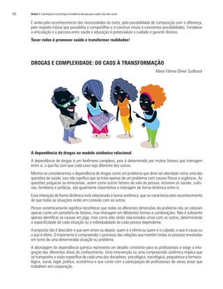 162	 Módulo 3 A prevenção do uso de drogas no modelo da educação para a saúde e das redes sociais
E ainda pelo reconhecimento das necessidades do outro, pela possibilidade de composição com a diferença,
pelo respeito mútuo que possibilita o compartilhar e o construir novas e constantes possibilidades. Fortalecer
a articulação e a parceria entre saúde e educação é potencializar o cuidado e garantir direitos.
Tecer redes é promover saúde e transformar realidades!
DROGAS E COMPLEXIDADE: DO CAOS À TRANSFORMAÇÃO
Maria Fátima Olivier Sudbrack
A dependência de drogas no modelo sistêmico relacional
A dependência de drogas é um fenômeno complexo, pois é determinado por muitos fatores que interagem
entre si, o que faz com que cada caso seja diferente dos outros.
Mesmo se considerarmos a dependência de drogas como um problema que deve ser abordado como uma das
questões de saúde, isso não significa que se trata apenas de um problema com causas físicas e orgânicas. As
questões psíquicas ou emocionais, assim como outros fatores da vida da pessoa, inclusive os sociais, cultu-
rais, familiares e jurídicos, são igualmente importantes e interagem de forma dinâmica entre si.
Essa interação de forma dinâmica está relacionada à teoria sistêmica, que se caracteriza pelo reconhecimento
de que todas as situações estão em conexão com as outras.
Pensar sistemicamente significa reconhecer que todas as diferentes dimensões do problema não se colocam
apenas como um somatório de fatores, mas interagem em diferentes formas e combinações. Não é suficiente
apenas identificar as causas em jogo, mas como elas estão relacionadas umas com as outras, determinando
a especificidade de cada situação ou a individualidade de cada pessoa dependente.
A proposta não é descobrir o que vem antes ou depois; quem é a vítima ou quem é o culpado; o que é causa ou
o que é efeito. O importante é compreender o processo das relações que mantêm todas as pessoas envolvidas
em torno de uma determinada situação ou problema.
A abordagem da dependência química representa um desafio constante para os profissionais e exige a inte-
gração das diferentes áreas do conhecimento. Uma intervenção ou uma compreensão sistêmica implica que
se transponha a visão específica de cada uma das disciplinas: psicológica, sociológica, psiquiátrica e farmaco-
lógica, social, legal, política, econômica e que conte com a participação de profissionais de várias áreas que
trabalhem em cooperação.
 
