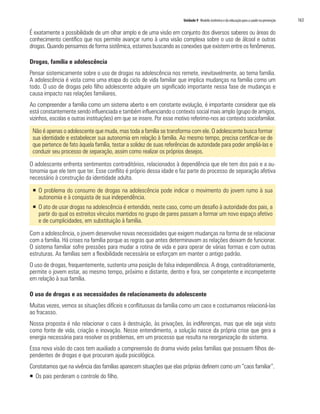 Unidade 9 Modelo sistêmico e da educação para a saúde na prevenção	 163
É exatamente a possibilidade de um olhar amplo e de uma visão em conjunto dos diversos saberes ou áreas do
conhecimento científico que nos permite avançar rumo à uma visão complexa sobre o uso de álcool e outras
drogas. Quando pensamos de forma sistêmica, estamos buscando as conexões que existem entre os fenômenos.
Drogas, família e adolescência
Pensar sistemicamente sobre o uso de drogas na adolescência nos remete, inevitavelmente, ao tema família.
A adolescência é vista como uma etapa do ciclo de vida familiar que implica mudanças na família como um
todo. O uso de drogas pelo filho adolescente adquire um significado importante nessa fase de mudanças e
causa impacto nas relações familiares.
Ao compreender a família como um sistema aberto e em constante evolução, é importante considerar que ela
está constantemente sendo influenciada e também influenciando o contexto social mais amplo (grupo de amigos,
vizinhos, escolas e outras instituições) em que se insere. Por esse motivo referimo-nos ao contexto sociofamiliar.
Não é apenas o adolescente que muda, mas toda a família se transforma com ele. O adolescente busca formar
sua identidade e estabelecer sua autonomia em relação à família. Ao mesmo tempo, precisa certificar-se de
que pertence de fato àquela família, testar a solidez de suas referências de autoridade para poder ampliá-las e
conduzir seu processo de separação, assim como realizar os próprios desejos.
O adolescente enfrenta sentimentos contraditórios, relacionados à dependência que ele tem dos pais e a au-
tonomia que ele tem que ter. Esse conflito é próprio dessa idade e faz parte do processo de separação afetiva
necessário à construção da identidade adulta.
ƒƒ O problema do consumo de drogas na adolescência pode indicar o movimento do jovem rumo à sua
autonomia e à conquista de sua independência.
ƒƒ O ato de usar drogas na adolescência é entendido, neste caso, como um desafio à autoridade dos pais, a
partir do qual os estreitos vínculos mantidos no grupo de pares passam a formar um novo espaço afetivo
e de cumplicidades, em substituição à família.
Com a adolescência, o jovem desenvolve novas necessidades que exigem mudanças na forma de se relacionar
com a família. Há crises na família porque as regras que antes determinavam as relações deixam de funcionar.
O sistema familiar sofre pressões para mudar a rotina de vida e para operar de várias formas e com outras
estruturas. As famílias sem a flexibilidade necessária se esforçam em manter o antigo padrão.
O uso de drogas, frequentemente, sustenta uma posição de falsa independência. A droga, contraditoriamente,
permite o jovem estar, ao mesmo tempo, próximo e distante, dentro e fora, ser competente e incompetente
em relação à sua família.
O uso de drogas e as necessidades de relacionamento do adolescente
Muitas vezes, vemos as situações difíceis e conflituosas da família como um caos e costumamos relacioná-las
ao fracasso.
Nossa proposta é não relacionar o caos à destruição, às privações, às indiferenças, mas que ele seja visto
como fonte de vida, criação e inovação. Nesse entendimento, a solução nasce da própria crise que gera a
energia necessária para resolver os problemas, em um processo que resulta na reorganização do sistema.
Essa nova visão do caos tem auxiliado a compreensão do drama vivido pelas famílias que possuem filhos de-
pendentes de drogas e que procuram ajuda psicológica.
Constatamos que na vivência das famílias aparecem situações que elas próprias definem como um “caos familiar”.
ƒƒ Os pais perderam o controle do filho.
 