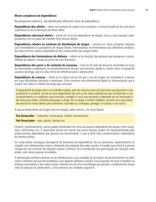 Unidade 9 Modelo sistêmico e da educação para a saúde na prevenção	 165
Níveis complexos de dependência
Na perspectiva sistêmica, são identificados diferentes níveis de dependência:
Dependência dos efeitos – refere-se à relação do sujeito com o produto; o consumo pode ser de uma única
substância ou da combinação de várias delas.
Dependência relacional afetiva – existe em torno do dependente de drogas uma ou mais pessoas code-
pendentes com as quais ele mantém forte vínculo afetivo.
Dependência relativa ao contexto da distribuição de drogas – incluem-se, nesta categoria, relações
com revendedores ou passadores de drogas ilícitas, intermediários ou fornecedores dos diferentes produtos;
da mesma forma, existe a dependência dos comerciantes das drogas lícitas.
Dependência dos fornecedores do dinheiro – refere-se às relações das pessoas que asseguram a possi-
bilidade de adquirir a droga do ponto de vista financeiro.
Dependência dos pares e do contexto de consumo – trata-se da rede de parceiros envolvidos na troca
de informações e endereços; no compartilhamento do uso; nas eventuais ajudas e, muitas vezes, no grupo de
usuários da droga, que é a única fonte de referência para o adolescente.
Dependência de crenças – refere-se à crença comum de que o uso de drogas vai restabelecer a pessoa
em suas dificuldades pessoais e relacionais. Esse consumo está inteiramente ligado às interpretações que o
usuário tem sobre os efeitos da droga que consome.
O dependente de drogas não é um indivíduo isolado, pois ele costuma viver com parceiros que garantem o seu
provimento e sustento. Se ele se torna dependente de uma ou de várias substâncias que transformam o seu
comportamento ou modificam suas emoções, também é certo que ele passa a depender de um fornecedor e
de meios para obter o dinheiro para pagar a droga. Ele se obriga a manter múltiplos contatos com seus pares,
ele precisa ter muito talento para sobreviver, esconder-se, manipular, proteger a si próprio e aos outros.
A pessoa dependente de drogas está em relação, pelos menos, com duas figuras:
Um fornecedor – traficante, comerciante, médico, farmacêutico.
Um financiador – pais, patrão, clientes etc.
Existem, inevitavelmente, outros papéis distribuídos em torno da pessoa dependente de drogas como recep-
tores, informantes etc. É importante termos em mente que essas funções podem ser desempenhadas pela
própria pessoa dependente que garante seu fornecimento, o que a torna mais comprometida e dependente
do sistema aditivo.
Em razão dessa concepção abrangente do fenômeno da dependência, faz-se necessário, especialmente no
trabalho com adolescentes, inserir a dimensão da avaliação das redes sociais. À medida que o foco é a pessoa
situada em seu contexto de relações sociais e afetivas, fica reconhecida sua participação em situação mais
ampla, com várias pessoas envolvidas.
A intervenção sistêmica desloca-se do indivíduo para a sua condição de inserção e de pertencimento nos dife-
rentes contextos em que ele estabelece suas relações afetivas e sociais. Essa proposta nos leva a trabalhar no
enfoque comunitário e das redes sociais, fazendo uso de uma metodologia que abranja o conhecimento dessa
rede de inserção do adolescente, como veremos nas unidades seguintes.
 