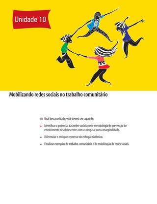 168	 Módulo 3 A prevenção do uso de drogas no modelo da educação para a saúde e das redes sociais
Mobilizandoredessociaisnotrabalhocomunitário
Ao final desta unidade,você deverá ser capaz de:
n	 Identificar o potencial das redes sociais como metodologia de prevenção do
envolvimento de adolescentes com as drogas e com a marginalidade.
n	 Diferenciar o enfoque repressor do enfoque sistêmico.
n	 Focalizar exemplos de trabalho comunitário e de mobilização de redes sociais.
Unidade 10
 