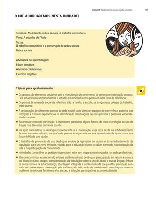 Unidade 10 Mobilizando redes sociais no trabalho comunitário 169
O QUE ABORDAREMOS NESTA UNIDADE?
Temática: Mobilizando redes sociais no trabalho comunitário
Vídeo: A escolha de Thalia
Textos:
O trabalho comunitário e a construção de redes sociais
Redes sociais
Atividades de aprendizagem:
Fórum temático
Atividade colaborativa
Exercício objetivo
Tópicos para aprofundamento
ƒƒ Os grupos são elementos decisivos para a manutenção do sentimento de pertença e valorização pessoal.
Eles influenciam comportamentos e atitudes e funcionam como ponto em uma rede de referência.
ƒƒ Os pontos de uma rede social de referência são: a família, a escola, os amigos e os colegas de trabalho,
entre outros.
ƒƒ A articulação de diferentes pontos da rede social pode otimizar espaços de convivência positiva que
reforçam a troca de experiências na identificação de situações de risco pessoal e possíveis vulnerabi-
lidades sociais.
ƒƒ Ao articular redes de prevenção, é importante considerar alguns fatores de risco e proteção ao uso de
drogas nos diferentes domínios da vida.
ƒƒ Na ação comunitária, a ideologia preponderante é a cooperação, cuja força se dá no estabelecimento
de uma corrente solidária, na qual cada pessoa é importante na sua necessidade de ajuda ou na sua
disponibilidade para ajudar.
ƒƒ O trabalho de prevenção do uso de drogas evoluiu da repressão ao usuário e do amedrontamento da
população para um novo enfoque, voltado para a educação e para a saúde, centrado na valorização da
vida e na participação da comunidade.
ƒƒ No trabalho comunitário, os profissionais precisam estar bem preparados e integrados nas redes profissionais.
ƒƒ São características essenciais do enfoque sistêmico do uso de drogas: preocupação em reduzir a procura
por álcool e outras drogas; conscientização da população sobre o uso de álcool e outras drogas; ênfase
na autoestima e na autoconfiança; abordagem integrada e contextualizada da questão; prevenção cen-
trada no conhecimento com opção pela saúde e pela vida; visão do envolvimento com drogas como um
problema de relações familiares e/ou sociais; e soluções participativas e contextualizadas.
 