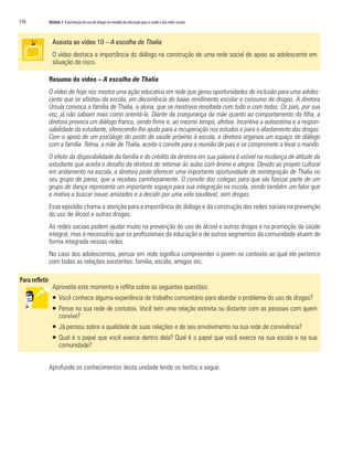 170	 Módulo 3 A prevenção do uso de drogas no modelo da educação para a saúde e das redes sociais
Assista ao vídeo 10 – A escolha de Thalia
O vídeo destaca a importância do diálogo na construção de uma rede social de apoio ao adolescente em
situação de risco.
Resumo do vídeo – A escolha de Thalia
O vídeo de hoje nos mostra uma ação educativa em rede que gerou oportunidades de inclusão para uma adoles-
cente que se afastou da escola, em decorrência do baixo rendimento escolar e consumo de drogas. A diretora
Úrsula convoca a família de Thalia, a aluna, que se mostrava revoltada com tudo e com todos. Os pais, por sua
vez, já não sabiam mais como orientá-la. Diante da insegurança da mãe quanto ao comportamento da filha, a
diretora provoca um diálogo franco, sendo firme e, ao mesmo tempo, afetiva. Incentiva a autoestima e a respon-
sabilidade da estudante, oferecendo-lhe ajuda para a recuperação nos estudos e para o afastamento das drogas.
Com o apoio de um psicólogo do posto de saúde próximo à escola, a diretora organiza um espaço de diálogo
com a família. Telma, a mãe de Thalia, aceita o convite para a reunião de pais e se compromete a levar o marido.
O efeito da disponibilidade da família e do crédito da diretora em sua palavra é visível na mudança de atitude da
estudante que aceita o desafio da diretora de retornar às aulas com ânimo e alegria. Devido ao projeto cultural
em andamento na escola, a diretora pode oferecer uma importante oportunidade de reintegração de Thalia no
seu grupo de pares, que a recebeu carinhosamente. O convite dos colegas para que ela fizesse parte de um
grupo de dança representa um importante espaço para sua integração na escola, sendo também um fator que
a motiva a buscar novas amizades e a decidir por uma vida saudável, sem drogas.
Esse episódio chama a atenção para a importância do diálogo e da construção das redes sociais na prevenção
do uso de álcool e outras drogas.
As redes sociais podem ajudar muito na prevenção do uso de álcool e outras drogas e na promoção da saúde
integral, mas é necessário que os profissionais da educação e de outros segmentos da comunidade atuem de
forma integrada nessas redes.
No caso dos adolescentes, pensar em rede significa compreender o jovem no contexto ao qual ele pertence
com todas as relações existentes: família, escola, amigos etc.
Aproveite este momento e reflita sobre as seguintes questões:
ƒƒ Você conhece alguma experiência de trabalho comunitário para abordar o problema do uso de drogas?
ƒƒ Pense na sua rede de contatos. Você tem uma relação estreita ou distante com as pessoas com quem
convive?
ƒƒ Já pensou sobre a qualidade de suas relações e de seu envolvimento na sua rede de convivência?
ƒƒ Qual é o papel que você exerce dentro dela? Qual é o papel que você exerce na sua escola e na sua
comunidade?
Aprofunde os conhecimentos desta unidade lendo os textos a seguir.
 