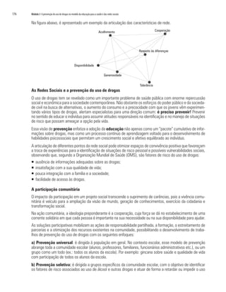 176	 Módulo 3 A prevenção do uso de drogas no modelo da educação para a saúde e das redes sociais
Na figura abaixo, é apresentado um exemplo da articulação das características de rede.
As Redes Sociais e a prevenção do uso de drogas
O uso de drogas tem se revelado como um importante problema de saúde pública com enorme repercussão
social e econômica para a sociedade contemporânea. Não obstante os esforços do poder público e da socieda-
de civil na busca de alternativas, o aumento do consumo e a precocidade com que os jovens vêm experimen-
tando vários tipos de drogas, alertam especialistas para uma direção comum: é preciso prevenir! Prevenir
no sentido de educar o indivíduo para assumir atitudes responsáveis na identificação e no manejo de situações
de risco que possam ameaçar a opção pela vida.
Essa visão de prevenção enfatiza a adoção da educação não apenas como um “pacote” cumulativo de infor-
mações sobre drogas, mas como um processo contínuo de aprendizagem voltado para o desenvolvimento de
habilidades psicossociais que permitam um crescimento social e afetivo equilibrado ao indivíduo.
A articulação de diferentes pontos da rede social pode otimizar espaços de convivência positiva que favoreçam
a troca de experiências para a identificação de situações de risco pessoal e possíveis vulnerabilidades sociais,
observando que, segundo a Organização Mundial de Saúde (OMS), são fatores de risco do uso de drogas:
ƒƒ ausência de informações adequadas sobre as drogas;
ƒƒ insatisfação com a sua qualidade de vida;
ƒƒ pouca integração com a família e a sociedade;
ƒƒ facilidade de acesso às drogas.
A participação comunitária
O impacto da participação em um projeto social transcende o suprimento de carências, pois a vivência comu-
nitária é veículo para a ampliação da visão de mundo, geração de conhecimentos, exercício da cidadania e
transformação social.
Na ação comunitária, a ideologia preponderante é a cooperação, cuja força se dá no estabelecimento de uma
corrente solidária em que cada pessoa é importante na sua necessidade ou na sua disponibilidade para ajudar.
As soluções participativas mobilizam as ações de responsabilidade partilhada, a formação, o estreitamento de
parcerias e a otimização dos recursos existentes na comunidade, possibilitando o desenvolvimento de traba-
lhos de prevenção do uso de drogas com os seguintes enfoques:
a) Prevenção universal: é dirigida à população em geral. No contexto escolar, esse modelo de prevenção
abrange toda a comunidade escolar (alunos, professores, familiares, funcionários administrativos etc.), ou um
grupo como um todo (ex.: todos os alunos da escola). Por exemplo: gincana sobre saúde e qualidade de vida
com participação de todos os alunos da escola.
b) Prevenção seletiva: é dirigida a grupos específicos da comunidade escolar, com o objetivo de identificar
os fatores de risco associados ao uso de álcool e outras drogas e atuar de forma a retardar ou impedir o uso
 