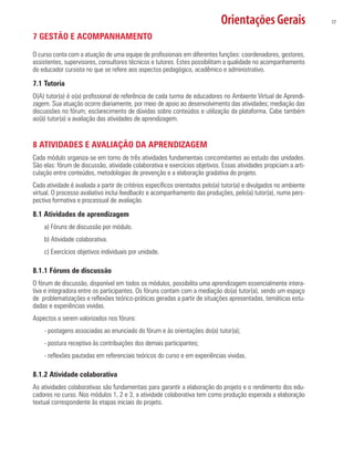 Orientações Gerais 17
7 GESTÃO E ACOMPANHAMENTO
O curso conta com a atuação de uma equipe de profissionais em diferentes funções: coordenadores, gestores,
assistentes, supervisores, consultores técnicos e tutores. Estes possibilitam a qualidade no acompanhamento
do educador cursista no que se refere aos aspectos pedagógico, acadêmico e administrativo.
7.1 Tutoria
O(A) tutor(a) é o(a) profissional de referência de cada turma de educadores no Ambiente Virtual de Aprendi-
zagem. Sua atuação ocorre diariamente, por meio de apoio ao desenvolvimento das atividades; mediação das
discussões no fórum; esclarecimento de dúvidas sobre conteúdos e utilização da plataforma. Cabe também
ao(à) tutor(a) a avaliação das atividades de aprendizagem.
8 ATIVIDADES E AVALIAÇÃO DA APRENDIZAGEM
Cada módulo organiza-se em torno de três atividades fundamentais concomitantes ao estudo das unidades.
São elas: fórum de discussão, atividade colaborativa e exercícios objetivos. Essas atividades propiciam a arti-
culação entre conteúdos, metodologias de prevenção e a elaboração gradativa do projeto.
Cada atividade é avaliada a partir de critérios específicos orientados pelo(a) tutor(a) e divulgados no ambiente
virtual. O processo avaliativo inclui feedbacks e acompanhamento das produções, pelo(a) tutor(a), numa pers-
pectiva formativa e processual de avaliação.
8.1 Atividades de aprendizagem
a) Fóruns de discussão por módulo.
b) Atividade colaborativa.
c) Exercícios objetivos individuais por unidade.
8.1.1 Fóruns de discussão
O fórum de discussão, disponível em todos os módulos, possibilita uma aprendizagem essencialmente intera-
tiva e integradora entre os participantes. Os fóruns contam com a mediação do(a) tutor(a), sendo um espaço
de problematizações e reflexões teórico-práticas geradas a partir de situações apresentadas, temáticas estu-
dadas e experiências vividas.
Aspectos a serem valorizados nos fóruns:
- postagens associadas ao enunciado do fórum e às orientações do(a) tutor(a);
- postura receptiva às contribuições dos demais participantes;
- reflexões pautadas em referenciais teóricos do curso e em experiências vividas.
8.1.2 Atividade colaborativa
As atividades colaborativas são fundamentais para garantir a elaboração do projeto e o rendimento dos edu-
cadores no curso. Nos módulos 1, 2 e 3, a atividade colaborativa tem como produção esperada a elaboração
textual correspondente às etapas iniciais do projeto.
 