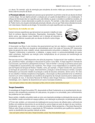 Unidade 10 Mobilizando redes sociais no trabalho comunitário 177
e o abuso. Por exemplo: ação de orientação para estudantes de ensino médio que comumente frequentam
festas onde há consumo de álcool.
c) Prevenção indicada: planejada para pessoas que já apresentam os primeiros sinais de uso abusivo de álcool
e outras drogas. Tem por objetivo prevenir a evolução para um quadro de dependência e suas complicações. O
enfoque da intervenção deve ser específico para cada indivíduo ou grupo e considerar os problemas escolares, de
saúde, familiares e sociais relacionados ao padrão de consumo. Por exemplo: o vídeo desta unidade (A escolha
de Thalia) mostra uma atuação orientada pela prevenção indicada, uma vez que Thalia estava afastada da escola,
com notas baixas e fazendo uso de drogas. Foi necessária uma ação específica para sua situação.
Experiências de trabalho em rede
Existem inúmeras experiências que demonstram ser possível o trabalho em rede.
Você irá conhecer algumas Instituições, Organizações, Associações, Projetos,
dentre outros, que realizam esses trabalhos com a intenção de solucionar ou
amenizar os problemas causados pelo uso abusivo de álcool e outras drogas.
Associação Lua Nova
A Associação Lua Nova é uma iniciativa não-governamental que tem por objetivo a reinserção social de
jovens mães e seus filhos em situação de vulnerabilidade social. Com sede em Sorocaba (SP), desenvolve
ações de geração de renda, trabalho, estudo, desenvolvimento comunitário e cidadania. Tem como missão
“resgatar e desenvolver a autoestima, a cidadania, o espaço social e a autossustentabilidade de jovens
mães vulneráveis, facilitando sua inserção como multiplicadoras de um processo de transformação de
comunidades em risco”.
Para que isso ocorra, a ONG desenvolve uma série de programas. A etapa inicial é dar residência, alimenta-
ção, assistência médica, psicológica e educacional às jovens e seus filhos. A etapa seguinte é chamada de
Lua Crescente, que fomenta o planejamento da futura “vida em família” e encoraja os primeiros passos para
a independência socioeconômica das residentes. Para chegar a essa independência as residentes partici-
pam de Projetos de Geração de Renda e Trabalho, como, por exemplo, o Projeto Criando Arte, que consiste
na formação de costureiras e criação, desenvolvimento, produção e venda de bonecas e brindes. O projeto
Panificadora Lua Crescente trabalha na produção e venda de biscoitos artesanais, dentre outros. Por meio
de seu trabalho e métodos terapêuticos empregados, a Associação Lua Nova pretende tornar-se referência
nacional e um centro multiplicador por excelência de programas de inserção social de jovens/ adolescentes
em situações de risco. A Secretaria Nacional de Políticas sobre Drogas financiou a sistematização dessa
metodologia, com o objetivo de disseminá-la em outros municípios brasileiros.
Caso você queira conhecer mais sobre a Associação Lua Nova, entre em contato: luanova@luanova.org.br
Terapia Comunitária
A metodologia da Terapia Comunitária (TC), desenvolvida no Brasil, fundamenta-se no reconhecimento dos po-
tenciais e das competências existentes em cada pessoa, nos grupos e na comunidade, para o enfrentamento
dos problemas em seu cotidiano.
Nesse sentido, o trabalho comunitário revela-se como uma importante estratégia na otimização dos recursos, pois
visa trabalhar a saúde comunitária em espaços públicos, com valorização na prevenção e na participação de todos.
A TC tem sido, também, um instrumento de mobilização de recursos locais e de reflexão sobre o sofrimento de
famílias com problemas decorrentes do uso de álcool ou outras drogas por parte de algum de seus membros,
fortalecendo, assim, os vínculos sociais e as redes de proteção. Nesta perspectiva, a Secretaria Nacional de
Políticas sobre Drogas promoveu a capacitação de 720 terapeutas comunitários para qualificá-los especifica-
mente no atendimento das questões relativas ao tema.
Caso você queira conhecer mais sobre a Terapia Comunitária, acesse: http://www.abratecom.org.br
 