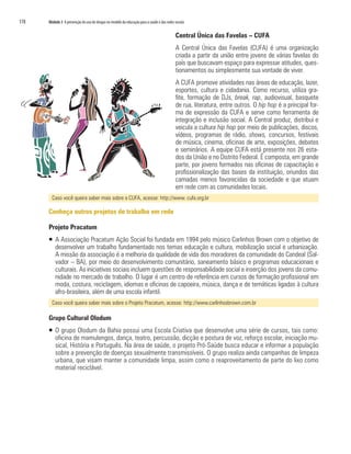 178	 Módulo 3 A prevenção do uso de drogas no modelo da educação para a saúde e das redes sociais
Central Única das Favelas – CUFA
A Central Única das Favelas (CUFA) é uma organização
criada a partir da união entre jovens de várias favelas do
país que buscavam espaço para expressar atitudes, ques-
tionamentos ou simplesmente sua vontade de viver.
A CUFA promove atividades nas áreas de educação, lazer,
esportes, cultura e cidadania. Como recurso, utiliza gra-
fite, formação de DJs, break, rap, audiovisual, basquete
de rua, literatura, entre outros. O hip hop é a principal for-
ma de expressão da CUFA e serve como ferramenta de
integração e inclusão social. A Central produz, distribui e
veicula a cultura hip hop por meio de publicações, discos,
vídeos, programas de rádio, shows, concursos, festivais
de música, cinema, oficinas de arte, exposições, debates
e seminários. A equipe CUFA está presente nos 26 esta-
dos da União e no Distrito Federal. É composta, em grande
parte, por jovens formados nas oficinas de capacitação e
profissionalização das bases da instituição, oriundos das
camadas menos favorecidas da sociedade e que atuam
em rede com as comunidades locais.
Caso você queira saber mais sobre a CUFA, acesse: http://www. cufa.org.br
Conheça outros projetos de trabalho em rede
Projeto Pracatum
ƒƒ A Associação Pracatum Ação Social foi fundada em 1994 pelo músico Carlinhos Brown com o objetivo de
desenvolver um trabalho fundamentado nos temas educação e cultura, mobilização social e urbanização.
A missão da associação é a melhoria da qualidade de vida dos moradores da comunidade do Candeal (Sal-
vador – BA), por meio do desenvolvimento comunitário, saneamento básico e programas educacionais e
culturais. As iniciativas sociais incluem questões de responsabilidade social e inserção dos jovens da comu-
nidade no mercado de trabalho. O lugar é um centro de referência em cursos de formação profissional em
moda, costura, reciclagem, idiomas e oficinas de capoeira, música, dança e de temáticas ligadas à cultura
afro-brasileira, além de uma escola infantil.
Caso você queira saber mais sobre o Projeto Pracatum, acesse: http://www.carlinhosbrown.com.br
Grupo Cultural Olodum
ƒƒ O grupo Olodum da Bahia possui uma Escola Criativa que desenvolve uma série de cursos, tais como:
oficina de mamulengos, dança, teatro, percussão, dicção e postura de voz, reforço escolar, iniciação mu-
sical, História e Português. Na área de saúde, o projeto Pró-Saúde busca educar e informar a população
sobre a prevenção de doenças sexualmente transmissíveis. O grupo realiza ainda campanhas de limpeza
urbana, que visam manter a comunidade limpa, assim como o reaproveitamento de parte do lixo como
material reciclável.
 