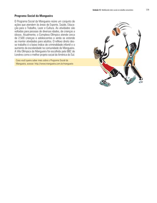 Unidade 10 Mobilizando redes sociais no trabalho comunitário 179
Programa Social da Mangueira
O Programa Social da Mangueira reúne um conjunto de
ações que atendem às áreas de Esporte, Saúde, Educa-
ção para o Trabalho, Lazer e Cultura. As atividades são
voltadas para pessoas de diversas idades, de crianças a
idosos. Atualmente, o Complexo Olímpico atende cerca
de 2.500 crianças e adolescentes e ainda se estende
ao manter atividades para adultos. O reflexo direto des-
se trabalho é o baixo índice de criminalidade infantil e o
aumento da escolaridade na comunidade da Mangueira.
A Vila Olímpica da Mangueira foi escolhida pela BBC de
Londres como o melhor projeto social da América do Sul.
Caso você queira saber mais sobre o Programa Social da
Mangueira, acesse: http://www.mangueira.com.br/mangueira
 