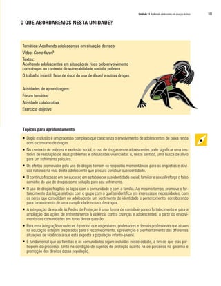 Unidade 11 Acolhendo adolescentes em situação de risco 183
O QUE ABORDAREMOS NESTA UNIDADE?
Temática: Acolhendo adolescentes em situação de risco
Vídeo: Como fazer?
Textos:
Acolhendo adolescentes em situação de risco pelo envolvimento
com drogas no contexto de vulnerabilidade social e pobreza
O trabalho infantil: fator de risco do uso de álcool e outras drogas
Atividades de aprendizagem:
Fórum temático
Atividade colaborativa
Exercício objetivo
Tópicos para aprofundamento
ƒƒ Dupla exclusão é um processo complexo que caracteriza o envolvimento de adolescentes de baixa renda
com o consumo de drogas.
ƒƒ No contexto de pobreza e exclusão social, o uso de drogas entre adolescentes pode significar uma ten-
tativa de resolução de seus problemas e dificuldades vivenciadas e, neste sentido, uma busca de alívio
para um sofrimento psíquico.
ƒƒ Os efeitos promovidos pelo uso de drogas tornam-se respostas momentâneas para as angústias e dúvi-
das naturais na vida deste adolescente que procura construir sua identidade.
ƒƒ O contínuo fracasso em ter sucesso em estabelecer sua identidade social, familiar e sexual reforça o falso
caminho do uso de drogas como solução para seu sofrimento.
ƒƒ O uso de drogas fragiliza os laços com a comunidade e com a família. Ao mesmo tempo, promove o for-
talecimento dos laços afetivos com o grupo com o qual se identifica em interesses e necessidades, com
os pares que consolidam no adolescente um sentimento de identidade e pertencimento, corroborando
para o nascimento de uma cumplicidade no uso de drogas.
ƒƒ A integração da escola às Redes de Proteção é uma forma de contribuir para o fortalecimento e para a
ampliação das ações de enfrentamento à violência contra crianças e adolescentes, a partir do envolvi-
mento das comunidades em torno dessa questão.
ƒƒ Para essa integração acontecer, é preciso que os gestores, professores e demais profissionais que atuam
na educação estejam preparados para o reconhecimento, a prevenção e o enfrentamento das diferentes
situações de violência a que está exposta a população infanto-juvenil.
ƒƒ É fundamental que as famílias e as comunidades sejam incluídas nesse debate, a fim de que elas par-
ticipem do processo, tanto na condição de sujeitos de proteção quanto na de parceiros na garantia e
promoção dos direitos dessa população.
 