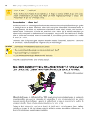 184	 Módulo 3 A prevenção do uso de drogas no modelo da educação para a saúde e das redes sociais
Assista ao vídeo 11 – Como fazer?
O vídeo destaca alguns modelos de prevenção do uso de drogas na escola e, também, de que forma esses
podem ser integrados em um projeto maior. Adotar um modelo integrado de prevenção na escola é bem
mais complexo do que usar um modelo isolado.
Resumo do vídeo 11 – Como fazer?
Nesse vídeo, destaca-se a empolgação do professor Marco Antônio com a realização de atividades que ajudem
na prevenção do uso de drogas. No entanto, ele fica em dúvida quanto à efetividade das diferentes formas de
trabalho preventivo. Ele debate com a professora Luíza sobre um projeto para a escola e juntos procuram a
diretora Dagmar. Esta aproveita as dúvidas dos professores sobre o melhor tipo de atividade para propor que
utilizem de modo integrado os diferentes modelos de prevenção. Marco Antônio destaca a importância de en-
volver as famílias e a comunidade, enfocando a diversidade de possibilidades quando se trabalha com o modelo
de promoção à saúde.
Uma notícia sobre as drogas divulgada nos jornais despertou nos pais, adolescentes, professores e funcionários
de uma escola a necessidade de avaliar o papel de cada um nessa situação.
Aproveite este momento e reflita sobre estas questões:
ƒƒ Sua escola já fez atividades de prevenção do uso de drogas? Quais?
ƒƒ Quais objetivos procurava-se alcançar?
ƒƒ Quais foram as atividades que deram melhores resultados?
Aprofunde seus conhecimentos lendo os textos a seguir.
ACOLHENDO ADOLESCENTES EM SITUAÇÃO DE RISCO PELO ENVOLVIMENTO
COM DROGAS NO CONTEXTO DE VULNERABILIDADE SOCIAL E POBREZA
Maria Fátima Olivier Sudbrack
O Estatuto da Criança e do Adolescente (ECA, 1990) resgata o reconhecimento da criança e do adolescente
enquanto cidadãos que devem ser respeitados em sua condição de seres em desenvolvimento que exigem
situações especiais de proteção para a garantia da saúde integral, ou seja, de um crescimento saudável de
suas potencialidades físicas, psíquicas e de socialização de uma forma ampla.
Partindo-se deste pressuposto, considera-se situação de risco à criança e ao adolescente, toda e qualquer
condição, ou contexto de vida, que coloque em jogo a satisfação das suas necessidades básicas atuais e do
desenvolvimento de suas respectivas potencialidades.
 