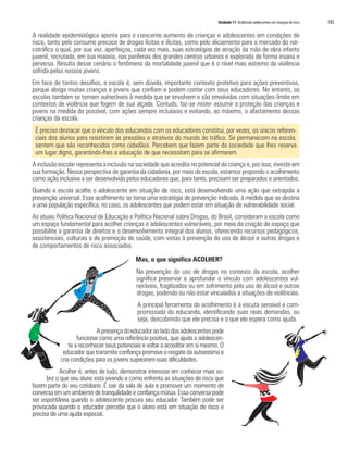 Unidade 11 Acolhendo adolescentes em situação de risco 185
A realidade epidemiológica aponta para o crescente aumento de crianças e adolescentes em condições de
risco, tanto pelo consumo precoce de drogas lícitas e ilícitas, como pelo aliciamento para o mercado do nar-
cotráfico o qual, por sua vez, aperfeiçoa, cada vez mais, suas estratégias de atração da mão de obra infanto
juvenil, recrutada, em sua maioria, nas periferias dos grandes centros urbanos e explorada de forma insana e
perversa. Resulta desse cenário o fenômeno da mortalidade juvenil que é o nível mais extremo da violência
sofrida pelos nossos jovens.
Em face de tantos desafios, a escola é, sem dúvida, importante contexto protetivo para ações preventivas,
porque abriga muitas crianças e jovens que confiam e podem contar com seus educadores. No entanto, as
escolas também se tornam vulneráveis à medida que se envolvem e são envolvidas com situações-limite em
contextos de violência que fogem de sua alçada. Contudo, faz-se mister assumir a proteção das crianças e
jovens na medida do possível, com ações sempre inclusivas e evitando, ao máximo, o afastamento dessas
crianças da escola.
É preciso destacar que o vínculo dos educandos com os educadores constitui, por vezes, os únicos referen-
ciais dos alunos para resistirem às pressões e atrativos do mundo do tráfico. Se permanecem na escola,
sentem que são reconhecidos como cidadãos. Percebem que fazem parte da sociedade que lhes reserva
um lugar digno, garantindo-lhes a educação de que necessitam para se afirmarem.
A inclusão escolar representa a inclusão na sociedade que acredita no potencial da criança e, por isso, investe em
sua formação. Nessa perspectiva de garantia da cidadania, por meio da escola, estamos propondo o acolhimento
como ação inclusiva a ser desenvolvida pelos educadores que, para tanto, precisam ser preparados e orientados.
Quando a escola acolhe o adolescente em situação de risco, está desenvolvendo uma ação que extrapola a
prevenção universal. Esse acolhimento se torna uma estratégia de prevenção indicada, à medida que se destina
a uma população específica, no caso, os adolescentes que podem estar em situação de vulnerabilidade social.
As atuais Política Nacional de Educação e Política Nacional sobre Drogas, do Brasil, consideram a escola como
um espaço fundamental para acolher crianças e adolescentes vulneráveis, por meio da criação de espaço que
possibilite a garantia de direitos e o desenvolvimento integral dos alunos, oferecendo recursos pedagógicos,
assistenciais, culturais e de promoção de saúde, com vistas à prevenção do uso de álcool e outras drogas e
de comportamentos de risco associados.
Mas, o que significa ACOLHER?
Na prevenção do uso de drogas no contexto da escola, acolher
significa preservar e aprofundar o vínculo com adolescentes vul-
neráveis, fragilizados ou em sofrimento pelo uso de álcool e outras
drogas, podendo ou não estar vinculados a situações de violências.
A principal ferramenta do acolhimento é a escuta sensível e com-
promissada do educando, identificando suas reais demandas, ou
seja, descobrindo que ele precisa e o que ele espera como ajuda.
Apresençadoeducadoraoladodosadolescentespode
funcionar como uma referência positiva, que ajuda o adolescen-
te a reconhecer seus potenciais e voltar a acreditar em si mesmo. O
educador que transmite confiança promove o resgate da autoestima e
cria condições para os jovens superarem suas dificuldades.
Acolher é, antes de tudo, demonstrar interesse em conhecer mais so-
bre o que seu aluno está vivendo e como enfrenta as situações de risco que
fazem parte do seu cotidiano. É sair da sala de aula e promover um momento de
conversa em um ambiente de tranquilidade e confiança mútua. Essa conversa pode
ser espontânea quando o adolescente procura seu educador. Também pode ser
provocada quando o educador percebe que o aluno está em situação de risco e
precisa de uma ajuda especial.
 