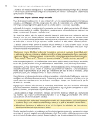 186	 Módulo 3 A prevenção do uso de drogas no modelo da educação para a saúde e das redes sociais
A realidade dos alunos de escola pública na atualidade traz desafios específicos à prevenção do uso de álcool
e outras drogas que são relativos à condição de vulnerabilidade pela pobreza e exclusão social. Este tema será
aprofundado no item a seguir.
Adolescentes, drogas e pobreza: a dupla exclusão
O uso de drogas entre adolescentes de baixa renda envolve um processo complexo que denominamos dupla
exclusão. A estratégia para enfrentar esse processo é a prática de redes sociais como uma metodologia de
intervenção comunitária preventiva, pois só assim os vínculos afetivos e sociais são recuperados.
A demanda de drogas por esses jovens pode representar uma busca de solução para as tantas dificuldades
vividas em sua condição de excluídos. Não podemos considerar apenas a dimensão do prazer, na procura por
drogas, nesse contexto de pobreza e exclusão social.
No contexto de pobreza, além dos aspectos presentes na vida do adolescente como curiosidade, aventura,
afirmação junto aos pares, baixa autoestima, insucesso na escola, diversos fracassos nas tentativas de me-
lhoria social, conflitos nas relações familiares, falta de apoio e de compreensão dos pais de suas necessidades
de adolescente, o consumo de drogas representa também uma busca de alívio para um sofrimento psíquico.
As diversas carências vividas agravam as angústias naturais em relação ao futuro, às tarefas sociais e às suas
responsabilidades como membros de uma comunidade. Desse modo, é muito difícil para esses jovens imagi-
nar a construção de um projeto de vida.
Diante disso, há uma dificuldade fundamental vivenciada no processo de construção da identidade, pois
o adolescente acha uma resposta ou solução momentânea e falsa, provocada pelos efeitos encontrados
nas drogas. O jovem está se confrontando com as questões existenciais próprias de sua fase adolescente:
“Quem sou eu?”; “Quem serei?”; “O que posso fazer de minha vida?”; “Parecido com quem quero ser?”
O fracasso repetido pela busca de uma identidade social, familiar e sexual leva o adolescente por um caminho
equivocado, que lhe permite a satisfação imediata de suas necessidades, mas o prejudica profundamente.
Nesse sentido, a droga é eleita como uma verdadeira estratégia de sobrevivência; além de reduzir as sensa-
ções de frio e de fome, provoca estados de sonolência que permitem ficar indiferente a uma realidade depri-
mente, dando-lhe preenchimento de um tempo que é interminável em razão da falta de atividades. A droga
proporciona, assim, uma falta de consciência da própria condição de vida.
O envolvimento com drogas constrange e agride a comunidade e a própria família. O adolescente reage com
rebeldia em um ciclo de conflitos que se repete. Paralelamente, a relação com os pares se fortalece, uma vez
que ele encontra companhia e adquire um sentimento essencial para resolver a sua identidade social, que é o
de pertencer a um grupo.
O grupo adquire harmonia pela comunhão de interesses e necessidades, praticando as mesmas atividades e
padecendo dos mesmos problemas. A participação no grupo lhes dá segurança, bem como permite se prote-
gerem do abandono, da repressão e das precariedades econômicas.
A possibilidade de as drogas amenizarem a tristeza e provocarem a desinibição faz com que a comunicação
seja mais fácil e que nasça um sentimento de cumplicidade no uso de drogas, produzindo bem-estar artificial
que se converte em um remédio contra a tristeza.
ƒƒ O uso de drogas entre adolescentes em situação de rua revela uma condição paradoxal, porque a droga serve,
ao mesmo tempo, como: referência de identidade por pertencer ao grupo ao adotar esse comportamento.
ƒƒ Alienação ou afastamento do adolescente de sua própria origem e das referências que lhe conferem o
sentimento de identidade e pertencimento familiar.
Uma das questões importantes a considerar no acolhimento de crianças e adolescentes envolvidos com drogas
no contexto da escola diz respeito à exploração do trabalho infantil. Essa temática está destacada como um fator
de risco do uso de álcool e outras drogas por diversas implicações que são desenvolvidas no texto que segue.
 