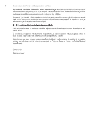 18	 Orientações Gerais sobre o Curso de Prevenção do Uso de Drogas para Educadores de Escolas Públicas
No módulo 4, a atividade colaborativa orienta a sistematização do Projeto de Prevenção do Uso de Drogas,
tendo como enfoque a promoção da saúde integral. Esta atividade terá como produto a sistematização/finali-
zação do projeto elaborado colaborativamente no decorrer dos módulos.
No módulo 5, a atividade colaborativa é constituída de ações voltadas à implementação do projeto na comuni-
dade escolar, tendo como produto um relato-síntese. Esse relato sintetiza o processo de revisão, socialização
e implementação de ações preventivas do projeto.
8.1.3 Exercícios objetivos individuais por unidade
Cada módulo consta de 15 blocos de exercícios objetivos distribuídos entre as unidades disponíveis no am-
biente virtual.
O cursista deve responder, individualmente, na plataforma, o exercício objetivo individual após o estudo de
cada unidade. A correção é feita automaticamente pela plataforma Moodle.
Incentivamos que, após o curso, cada escola dê continuidade à implementação do projeto, de forma inte-
grada a sua rede de prevenção e torne-se referência no Programa Saúde na Escola e na Política Nacional
sobre Drogas.
Ótimo curso!
E conte conosco!
 