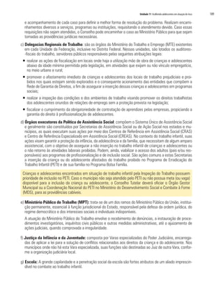 Unidade 11 Acolhendo adolescentes em situação de risco 189
e acompanhamento de cada caso para definir a melhor forma de resolução do problema. Realizam encami-
nhamentos diversos a serviços, programas ou instituições, requisitando o atendimento devido. Caso essas
requisições não sejam atendidas, o Conselho pode encaminhar o caso ao Ministério Público para que sejam
tomadas as providências jurídicas necessárias.
c) Delegacias Regionais de Trabalho: são os órgãos do Ministério do Trabalho e Emprego (MTE) existentes
em cada Unidade da Federação, inclusive no Distrito Federal. Nessas unidades, são lotados os auditores-
-fiscais do trabalho, servidores públicos responsáveis pelas seguintes atribuições legais:
ƒƒ realizar as ações de fiscalização em locais onde haja a utilização mão de obra de crianças e adolescentes
abaixo da idade mínima permitida pela legislação, em atividades que exijam ou não vínculo empregatício,
no meio urbano e rural;
ƒƒ promover o afastamento imediato de crianças e adolescentes dos locais de trabalho prejudiciais e proi-
bidos nos quais estejam sendo explorados e o consequente acionamento das entidades que compõem a
Rede de Garantia de Direitos, a fim de assegurar a inserção dessas crianças e adolescentes em programas
sociais;
ƒƒ realizar a inspeção das condições e dos ambientes de trabalho visando promover os direitos trabalhistas
dos adolescentes oriundos de relações de emprego sem a proteção prevista na legislação;
ƒƒ fiscalizar o cumprimento da obrigatoriedade de contratação de aprendizes pelas empresas, propiciando a
garantia do direito à profissionalização de adolescentes.
d) Órgãos executores da Política de Assistência Social: compõem o Sistema Único de Assistência Social
e geralmente são constituídos por Secretarias de Assistência Social ou de Ação Social nos estados e mu-
nicípios, as quais executam suas ações por meio dos Centros de Referência em Assistência Social (CRAS)
e Centro de Referência Especializado em Assistência Social (CREAS). No contexto do trabalho infantil, suas
ações visam garantir a proteção da infância, da adolescência e da família, que necessitam de algum amparo
assistencial, com o objetivo de assegurar a não inserção no trabalho infantil de crianças e adolescentes ou
o não retorno às atividades laborais proibidas. Podem, ainda, viabilizar o acesso dos adultos (pais e/ou res-
ponsáveis) aos programas de profissionalização e de inclusão social. São ações comuns a estas Secretarias
a inserção da criança ou do adolescente afastados do trabalho proibido no Programa de Erradicação do
Trabalho Infantil (PETI) e de sua família no Programa Bolsa Família.
Crianças e adolescentes encontrados em situação de trabalho infantil pela Inspeção do Trabalho possuem
prioridade de inclusão no PETI. Caso o município não seja atendido pelo PETI ou não possua meta (ou vaga)
disponível para a inclusão da criança ou adolescente, o Conselho Tutelar deverá oficiar o Órgão Gestor
Municipal ou a Coordenação Nacional do PETI no Ministério do Desenvolvimento Social e Combate à Fome
(MDS), para as providências cabíveis.
e) Ministério Público do Trabalho (MPT): trata-se de um dos ramos do Ministério Público da União, institui-
ção permanente, essencial à função jurisdicional do Estado, responsável pela defesa da ordem jurídica, do
regime democrático e dos interesses sociais e individuais indisponíveis.
	 A atuação do Ministério Público do Trabalho envolve o recebimento de denúncias, a instauração de proce-
dimentos investigatórios, inquéritos civis públicos e outras medidas administrativas, até o ajuizamento de
ações judiciais, quando comprovada a irregularidade.
f) Justiça da Infância e da Juventude: composta por Varas especializadas do Poder Judiciário, encarrega-
das de aplicar a lei para a solução de conflitos relacionados aos direitos da criança e do adolescente. Nos
municípios onde não há esta Vara especializada, suas funções são destinadas ao Juiz de outra Vara, confor-
me a organização judiciária local.
g) Escola: A grande capilaridade e a penetração social da escola são fortes atributos de um aliado imprescin-
dível no combate ao trabalho infantil.
 