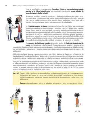 190	 Módulo 3 A prevenção do uso de drogas no modelo da educação para a saúde e das redes sociais
Uma de suas funções é comunicar aos Conselhos Tutelares a ocorrência de evasão
escolar e de faltas injustificadas, que constituem, geralmente, fortes indícios da
ocorrência de trabalho infantil.
Importante também é o papel da escola para a divulgação de informações sobre o tema,
discutindo com toda a comunidade escolar tópicos da legislação que prevê a proteção
das crianças e adolescentes, os sérios prejuízos físicos, intelectuais e emocionais que o
trabalho infantil pode causar, dentre outros assuntos a ele relacionados.
h) Estabelecimentos de Saúde: compõem o Sistema Único de Saúde, que possui papel
de extrema relevância na atenção integral à saúde das crianças e adolescentes trabalha-
dores. Podem atuar de forma articulada com outros setores governamentais e não go-
vernamentais da sociedade na erradicação do trabalho infantil, promovendo ações como:
identificação de crianças e adolescentes explorados em atividades laborais, prestando o
atendimento necessário; encaminhamentos aos demais agentes da Rede de Garantia de
Direitos; avaliação da associação entre o trabalho e os problemas de saúde apresentados;
promoção de ações de educação, vigilância em saúde e de segurança no trabalho.
Os Agentes de Saúde da Família são grandes aliados da Rede de Garantia de Di-
reitos no combate ao trabalho infantil. Possuem importante atuação e penetração na
comunidade, chegando a locais que poucos agentes alcançam. Isso favorece a denúncia de violação de direi-
tos, fator vital para o acionamento e atuação dos demais órgãos responsáveis pela proteção da criança e do
adolescente.
O Ministério da Saúde elaborou e vem implementando uma Política Nacional de Saúde para a Erradicação do
Trabalho Infantil e Proteção do Trabalhador Adolescente e como desdobramento dessa Política, destaca-se a ele-
gibilidade de crianças e adolescentes acidentados no trabalho como evento passível de notificação compulsória.
Situações de confirmação ou suspeita de maus-tratos contra crianças e adolescentes, dentre as quais estão
os acidentes de trabalho e os acidentes domésticos, indicativos de exploração da mão-de-obra infantil, devem
ser obrigatoriamente comunicados ao Conselho Tutelar. A não comunicação constitui uma infração adminis-
trativa a ser apurada, cabendo a aplicação de multa pelo Juiz, nos termos do artigo 245 do ECA. Da mesma
forma, a escola deverá observar e denunciar estes casos.
Art. 245. Deixar o médico, professor ou responsável por estabelecimento de atenção à saúde e de ensino
fundamental, pré-escola ou creche, de comunicar à autoridade competente os casos de que
tenha conhecimento, envolvendo suspeita ou confirmação de maus-tratos contra criança ou
adolescente:
Pena – multa de três a vinte salários de referência, aplicando-se o dobro em caso de reincidência.
 