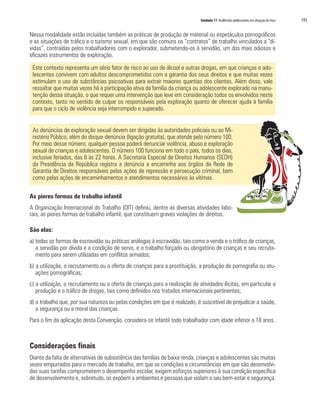 Unidade 11 Acolhendo adolescentes em situação de risco 193
Nessa modalidade estão incluídas também as práticas de produção de material ou espetáculos pornográficos
e as situações de tráfico e o turismo sexual, em que são comuns os “contratos” de trabalho vinculados a “dí-
vidas”, contraídas pelos trabalhadores com o explorador, submetendo-os à servidão, um dos mais odiosos e
eficazes instrumentos de exploração.
Este contexto representa um sério fator de risco ao uso de álcool e outras drogas, em que crianças e ado-
lescentes convivem com adultos descomprometidos com a garantia dos seus direitos e que muitas vezes
estimulam o uso de substâncias psicoativas para extrair maiores quantias dos clientes. Além disso, vale
ressaltar que muitas vezes há a participação ativa da família da criança ou adolescente explorado na manu-
tenção dessa situação, o que requer uma intervenção que leve em consideração todos os envolvidos neste
contexto, tanto no sentido de culpar os responsáveis pela exploração quanto de oferecer ajuda à família
para que o ciclo de violência seja interrompido e superado.
As denúncias de exploração sexual devem ser dirigidas às autoridades policiais ou ao Mi-
nistério Público, além do disque-denúncia (ligação gratuita), que atende pelo número 100.
Por meio desse número, qualquer pessoa poderá denunciar violência, abuso e exploração
sexual de crianças e adolescentes. O número 100 funciona em todo o país, todos os dias,
inclusive feriados, das 8 às 22 horas. A Secretaria Especial de Direitos Humanos (SEDH)
da Presidência da República registra a denúncia a encaminha aos órgãos da Rede de
Garantia de Direitos responsáveis pelas ações de repressão e persecução criminal, bem
como pelas ações de encaminhamentos e atendimentos necessários às vítimas.
As piores formas de trabalho infantil
A Organização Internacional do Trabalho (OIT) definiu, dentre as diversas atividades labo-
rais, as piores formas de trabalho infantil, que constituem graves violações de direitos.
São elas:
a) todas as formas de escravidão ou práticas análogas à escravidão, tais como a venda e o tráfico de crianças,
a servidão por dívida e a condição de servo, e o trabalho forçado ou obrigatório de crianças e seu recruta-
mento para serem utilizadas em conflitos armados;
b) a utilização, o recrutamento ou a oferta de crianças para a prostituição, a produção de pornografia ou atu-
ações pornográficas;
c) a utilização, o recrutamento ou a oferta de crianças para a realização de atividades ilícitas, em particular a
produção e o tráfico de drogas, tais como definidos nos tratados internacionais pertinentes;
d) o trabalho que, por sua natureza ou pelas condições em que é realizado, é suscetível de prejudicar a saúde,
a segurança ou a moral das crianças.
Para o fim da aplicação desta Convenção, considera-se infantil todo trabalhador com idade inferior a 18 anos.
Considerações finais
Diante da falta de alternativas de subsistência das famílias de baixa renda, crianças e adolescentes são muitas
vezes empurrados para o mercado de trabalho, em que as condições e circunstâncias em que são desenvolvi-
das suas tarefas comprometem o desempenho escolar, exigem esforços superiores à sua condição específica
de desenvolvimento e, sobretudo, os expõem a ambientes e pessoas que violam o seu bem-estar e segurança.
 