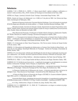 Unidade 11 Acolhendo adolescentes em situação de risco 195
Referências
ALMEIDA, T. M. C.; PENSO, M. A.; COSTA, L. F. Abuso sexual infantil: o gênero configura o sofrimento e o
destino?. Estilos da Clínica, XIV, p. 46-67, Instituto de Psicologia da Universidade de São Paulo, 2009.
ASÚNS et al. Drogas, Juventud y Exclusión Social. Santiago: Universidade Diego Portales, 1991.
BRASIL. Estatuto da Criança e do Adolescente: Lei n. 8.069, de 13 de julho de 1990. 4 ed. Câmara dos Depu-
tados, Coordenação de Publicações, 2003.
______. Gabinete de Segurança Institucional. Secretaria Nacional Antidrogas. Curso de formação em prevenção
do uso de drogas para educadores de escolas públicas. v. 2. Brasília: Secretaria Nacional Antidrogas, 2004.
______. Ministério da Saúde. Secretaria de Atenção à Saúde. Departamento de Ações Programáticas estra-
tégicas. Trabalho Infantil: diretrizes para atenção integral à saúde de crianças e adolescentes economicamente
ativos. Brasília: Editora do Ministério da Saúde, 2005.
______. Plano Nacional de Prevenção e Erradicação do Trabalho Infantil e Proteção ao Adolescente Trabalha-
dor. Brasília: Ministério do Trabalho e Emprego, Secretaria de Inspeção do Trabalho, 2004.
CINNANTI, C. J. J. Prevenção do Uso Indevido de Drogas por Adolescentes no Contexto Sócio-Familiar de Baixa
Renda – contribuições teórico-metodológicas na perspectiva da complexidade. Dissertação (Mestrado em
Psicologia) - Instituto de Psicologia, Universidade de Brasília, Brasília, 1997.
DABAS, E. N. A Intervenção em Rede. Novas Perspectivas, 4 (6), Rio de Janeiro: Instituto de Terapia Familiar
do Rio de Janeiro, 1995.
DONEDA, D. A Ressonância da Drogadição de Adolescentes no Contexto Sócio Familiar de Baixa Renda – em
busca de um novo diálogo. Dissertação (Mestrado em Psicologia) - Instituto de Psicologia, Universidade de
Brasília, Brasília, 1994.
SANTOS, B. R. et al. Guia escolar: métodos para identificação de sinais de abuso e exploração sexual de crian-
ças e adolecentes. 2 ed. Brasília: Secreteria Especial de Direitos Humanos e Ministério da Educação, 2004.
SLUZKI, C. E. A Rede Social na Prática Sistêmica – alternativas terapêuticas. São Paulo: Casa do Psicólogo, 1997.
STANTON, M. D.; TODD, T. C. et al. Terapia Familiar del Abuso y Adiccion a las Drogas. Barcelona: Gedisa, 1985.
SUDBRACK, M. F. O. Da falta do pai à busca da lei – o significado da passagem ao ato delinqüente no contexto
familiar e institucional. Psicologia: Teoria e Pesquisa, 8, (Suplemento), 1992, p. 447-457.
______. A Trajetória da Criança Marginalizada Rumo à Delinqüência – a socialização da exclusão. Dissertação
(Mestrado em Psicologia) - Instituto de Psicologia da PUC, Porto Alegre, Rio Grande do Sul, 1982.
______. La Dimension Familiale dans la Délinquance des Jeunes – la fonction paternelle dans une lecture du
passage à l’acte. Thèse (Doctorat en Psychologie) - Université de Paris XIII, Villetaneuse, Paris, 1987.
______. A Prática de Redes Sociais na Prevenção das Drogas e DST/AIDS. In: Encarte do Boletim Epidemio-
lógico AIDS, ano IX, n. 6, Ministério da Saúde, 1997.
______. Construindo Redes Sociais: metodologia de prevenção à drogadição e à marginalização de adolescentes
de famílias de baixa renda. In: MACEDO, R. M. (Org.). Família e Comunidade – Coletâneas da ANPEPP, 1996.
______ et al. (Org.). Adolescentes e Drogas no Contexto da Justiça. Brasília, Plano, 2003.
SUDBRACK, M. F. O.; CONCEIÇÃO, M. I. G.; SILVA, M. T. O adolescente e as drogas no contexto da justiça.
Brasília: Plano Editora, 2003.
 