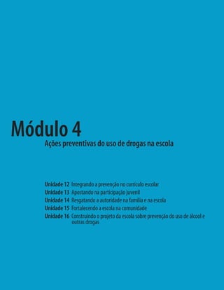 Unidade 12 Integrando a prevenção no currículo escolar
Unidade 13 Apostando na participação juvenil
Unidade 14 Resgatando a autoridade na família e na escola
Unidade 15 Fortalecendo a escola na comunidade
Unidade 16 Construindo o projeto da escola sobre prevenção do uso de álcool e
outras drogas
Módulo 4Ações preventivas do uso de drogas na escola
 