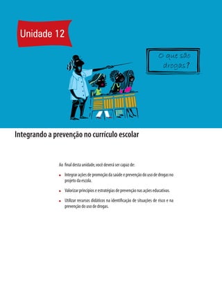 Unidade 12
Integrando a prevenção no currículo escolar
Ao final desta unidade,você deverá ser capaz de:
n	 Integrar ações de promoção da saúde e prevenção do uso de drogas no
projeto da escola.
n	 Valorizar princípios e estratégias de prevenção nas ações educativas.
n	 Utilizar recursos didáticos na identificação de situações de risco e na
prevenção do uso de drogas.
?
 