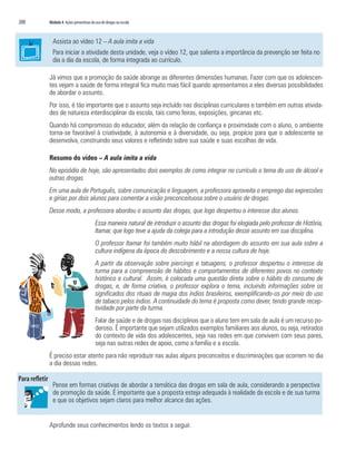 200	 Módulo 4 Ações preventivas do uso de drogas na escola
Assista ao vídeo 12 – A aula imita a vida
Para iniciar a atividade desta unidade, veja o vídeo 12, que salienta a importância da prevenção ser feita no
dia a dia da escola, de forma integrada ao currículo.
Já vimos que a promoção da saúde abrange as diferentes dimensões humanas. Fazer com que os adolescen-
tes vejam a saúde de forma integral fica muito mais fácil quando apresentamos a eles diversas possibilidades
de abordar o assunto.
Por isso, é tão importante que o assunto seja incluído nas disciplinas curriculares e também em outras ativida-
des de natureza interdisciplinar da escola, tais como feiras, exposições, gincanas etc.
Quando há compromisso do educador, além da relação de confiança e proximidade com o aluno, o ambiente
torna-se favorável à criatividade, à autonomia e à diversidade, ou seja, propício para que o adolescente se
desenvolva, construindo seus valores e refletindo sobre sua saúde e suas escolhas de vida.
Resumo do vídeo – A aula imita a vida
No episódio de hoje, são apresentados dois exemplos de como integrar no currículo o tema do uso de álcool e
outras drogas.
Em uma aula de Português, sobre comunicação e linguagem, a professora aproveita o emprego das expressões
e gírias por dois alunos para comentar a visão preconceituosa sobre o usuário de drogas.
Desse modo, a professora abordou o assunto das drogas, que logo despertou o interesse dos alunos.
Essa maneira natural de introduzir o assunto das drogas foi elogiada pelo professor de História,
Itamar, que logo teve a ajuda da colega para a introdução desse assunto em sua disciplina.
O professor Itamar foi também muito hábil na abordagem do assunto em sua aula sobre a
cultura indígena da época do descobrimento e a nossa cultura de hoje.
A partir da observação sobre piercings e tatuagens, o professor despertou o interesse da
turma para a compreensão de hábitos e comportamentos de diferentes povos no contexto
histórico e cultural. Assim, é colocada uma questão direta sobre o hábito do consumo de
drogas, e, de forma criativa, o professor explora o tema, incluindo informações sobre os
significados dos rituais de magia dos índios brasileiros, exemplificando-os por meio do uso
de tabaco pelos índios. A continuidade do tema é proposta como dever, tendo grande recep-
tividade por parte da turma.
Falar de saúde e de drogas nas disciplinas que o aluno tem em sala de aula é um recurso po-
deroso. É importante que sejam utilizados exemplos familiares aos alunos, ou seja, retirados
do contexto de vida dos adolescentes, seja nas redes em que convivem com seus pares,
seja nas outras redes de apoio, como a família e a escola.
É preciso estar atento para não reproduzir nas aulas alguns preconceitos e discriminações que ocorrem no dia
a dia dessas redes.
Pense em formas criativas de abordar a temática das drogas em sala de aula, considerando a perspectiva
de promoção da saúde. É importante que a proposta esteja adequada à realidade da escola e de sua turma
e que os objetivos sejam claros para melhor alcance das ações.
Aprofunde seus conhecimentos lendo os textos a seguir.
 