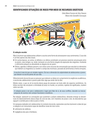 204	 Módulo 4 Ações preventivas do uso de drogas na escola
IDENTIFICANDO SITUAÇÕES DE RISCO POR MEIO DE RECURSOS DIDÁTICOS
Célia Maria Ferreira da Silva Teixeira
Maria Inês Gandolfo Conceição
A redação escolar
Não é incomum que adolescentes utilizem a escrita como forma de extravasarem seus sentimentos. E isso não
é um fato apenas dos dias atuais.
ƒƒ Em outras épocas, as cartas, os bilhetes e os diários constituíam um precioso canal de comunicação entre
os jovens, seus amigos, ou, ainda, tornavam-se uma forma singular de expressão das angústias, revelando
o sofrimento psíquico ou desvelando as alegrias de ser jovem.
ƒƒ Diários, agendas e bilhetes passam a ser vistos como recursos de comunicação que veiculam os elementos
que habitam os imaginários ou revelam o campo das incertezas, povoado de sentimentos e fortes emoções.
A escrita é mais do que um simples registro. Ela traz a dimensão da subjetividade de adolescentes e jovens
que deixam na escrita partes de sua vida.
Diferentemente da escrita para as pessoas que ordenam as ideias em cumprimento às exigências acadêmicas,
a escrita dos adolescentes e jovens pode dizer algo que ainda não foi dito.
Muitas vezes, o que se vê na escrita desse grupo de pessoas vai muito além de aspectos semânticos. As
linhas escritas não encobrem a intimidade do autor no mundo, ao contrário, repletas de significados, revelam
sobre sua vida.
A redação passa a ser para o adolescente o lugar para falar de si, de seus conflitos, desvelar as marcas
psíquicas de eventos nem sempre favoráveis à existência.
Na redação, aparecem as concepções que sustentam a própria adolescência, deixando emergir as desven-
turas do desenvolvimento dessa etapa do ciclo da vida, com meandros de prazer e dor, de descobertas que
aguçam o sentido para a vida ou para a morte.
Em pesquisa realizada com adolescentes no contexto da escola, expressões escritas ilustraram a ideia de que
a redação é um instrumento capaz de identificar sinais de risco como:
ƒƒ sofrimento de violência;
ƒƒ negligência dos pais e familiares;
 