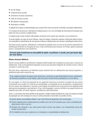 Unidade 12 Integrando a prevenção no currículo escolar 	 205
ƒƒ uso de drogas;
ƒƒ comportamento suicida;
ƒƒ sentimento de baixa autoestima;
ƒƒ medo de fracasso escolar;
ƒƒ dificuldades interpessoais;
ƒƒ desamparo e solidão.
A redação faz emergir as representações que os jovens têm acerca da escola, da família e da própria adolescência.
É no espaço da escola que a utilização da redação passa a ser uma estratégia de prevenção de situações que
põem em risco os jovens e adolescentes.
A redação pode revelar também dificuldades existentes entre aquele que aprende e seus professores.
A escola significa um lugar de trocas afetivas, capaz de integrar a dimensão cognitiva à dimensão afetiva emocio-
nal, necessárias à sobrevivência de uma pessoa, embora os adolescentes nem sempre a identifiquem dessa forma.
Com base nesses aspectos, defendemos a utilização da redação como um recurso de extrema importância na
identificação de fatores ou situações de risco, o que contribui para que se possa, em tempo, ajudar as pessoas
jovens a ressignificarem suas existências.
Escrever pode transformar-se num pedido de ajuda: ao professor, à escola, para que façam algo
por seus alunos.
Outros recursos didáticos
Outros recursos didáticos semelhantes à redação também podem dar condições de acesso para o universo do
adolescente. Trata-se principalmente daqueles recursos que são parte integrante do contexto social e cultural
e povoam o mundo das artes.
Nos dias atuais, observamos um fenômeno quase universal entre os adolescentes das classes populares, a
preferência pelo estilo musical do rap.
O rap, surgido nos bairros de negros norte-americanos, caracteriza-se pela declamação de versos, geralmente
de estrutura assimétrica e rimas simples, sobre uma base musical rítmica produzida por um toca-discos.
Em sua origem, é a forma de expressão de um segmento social que se encontra à margem de uma cultura
reconhecida como erudita. Em razão de sua simplicidade, a composição de um rap dispensa o academicismo
de uma música mais elaborada, é, portanto, mais tangível. Sua poética atua como porta-voz da realidade vivida
pela parcela da população a qual pertence. O rap, como linguagem, assumiu no Brasil o seu papel de porta-voz
daqueles que estão, em vários aspectos, excluídos da cultura dominante.
Assim, o crescimento das áreas periféricas das grandes e médias cidades brasileiras fez surgir uma espessa camada
de população que não conseguiu ter acesso à cultura produzida e consumida nos grandes centros.
Os jovens dessas comunidades utilizam o rap como forma de expressão e de comunicação.
ƒƒ Estudo realizado junto a adolescentes em conflito com a lei no DF constatou que o rap é considerado por
esses jovens como a sua voz.
ƒƒ Ouvindo e/ou cantando o rap, esses jovens fazem circular suas ideias e sua compreensão acerca do
mundo no qual vivem.
ƒƒ Em trabalhos como esse, exploram-se a motivação e a receptividade do adolescente.
 