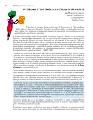 206	 Módulo 4 Ações preventivas do uso de drogas na escola
INTEGRANDO O TEMA DROGAS ÀS DISCIPLINAS CURRICULARES
Olga Maria Pimentel Jacobina
Marilene Cavalheiro Nunes
Marilda Gomes Pires
José Lúcio Pinheiro
A Secretaria de Educação Básica, por intermédio do Departamento de Política do Ensino
Médio, elaborou o documento Orientações Curriculares para o Ensino Médio, com a intenção de contribuir
para o diálogo entre professor e escola sobre a prática docente e apresentar para os professores um con-
junto de reflexões que alimente a sua prática.
A proposta foi desenvolvida a partir da necessidade expressa em encontros e debates com os gestores das
Secretarias Estaduais de Educação e aqueles que, nas universidades, vêm pesquisando e discutindo questões
relativas ao ensino das diferentes disciplinas. A demanda era pela retomada da discussão dos Parâmetros
Curriculares Nacionais do Ensino Médio, não só no sentido de aprofundar a compreensão sobre pontos que
mereciam esclarecimentos, como também de apontar e desenvolver indicativos que pudessem oferecer alter-
nativas didático-pedagógicas para a organização do trabalho pedagógico, a fim de atender às necessidades e
às expectativas das escolas e dos professores na estruturação do currículo para o ensino médio (Orientações
Curriculares Nacionais para o Ensino Médio – PCNEM, 2006).
Levando-se em consideração que qualquer orientação que se apresente não pode chegar à equipe docente
como prescrição quanto ao trabalho a ser feito, na perspectiva em que o Projeto Pedagógico e o Currículo da
Escola devem ser objetos de ampla discussão para que suas propostas se aproximem sempre mais do currí-
culo real que se efetiva no interior da escola e de cada sala de aula, as Orientações Curriculares para o Ensino
Médio propuseram, entre os conteúdos a serem abordados pelos professores, a inclusão de temas, como:
inclusão/exclusão; noção de cidadania; diversidade e pluralidade cultural; inclusão; diversidade e multicultu-
ralidade; a escola como espaço sociocultural e da diversidade, a serem trabalhados nas escolas de forma
integrada aos conteúdos tradicionais.
Com a abordagem desses temas na estrutura curricular das escolas brasileiras, pretende-se resgatar a dignidade da
pessoa humana, a igualdade de direitos, a participação ativa na sociedade e a corresponsabilidade pela vida social.
Nessa perspectiva, as disciplinas tradicionais deixariam de ser vistas como “fim” na educação e passariam a ser
encaradas como “meio” para atingir outros fins, fins estes integrados com os interesses e as necessidades da
população, no intuito de assegurar caminhos para a construção da cidadania e de uma sociedade mais justa.
Desta forma, algo que pode contribuir para se trabalhar temas de tal natureza de forma integrada às disci-
plinas tradicionais na escola é a construção de um projeto interdisciplinar, o qual, segundo Fazenda (1999),
não se ensina, nem se aprende: vive-se, exerce-se. O que caracteriza a atitude interdisciplinar é a ousadia
da busca, da pesquisa; é a transformação da insegurança em um exercício de pensar e de construir. Essa
insegurança pode-se diluir na troca, no diálogo e no aceitar o pensar do outro. Exige a passagem da subje-
tividade para a intersubjetividade. A prática interdisciplinar, no contexto de sala de aula, implica vivência do
espírito de parceria, de integração entre teoria e prática, conteúdo e realidade, objetividade e subjetividade,
ensino e avaliação, professor e aluno, reflexão e ação etc.
É importante ressaltar que não há receitas para a construção interdisciplinar na escola. Essa se constitui em
um processo de intercomunicação de professores construído por meio de encontros e desencontros, hesita-
ções e dificuldades, avanços e recuos etc.
Contudo, para que um projeto interdisciplinar que integre as disciplinas tradicionais e temas debatidos social-
mente tenha sucesso, é necessário que não esteja limitado a ações pontuais e desvinculadas de um projeto
 