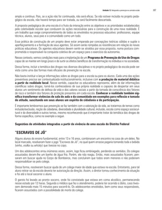 Unidade 12 Integrando a prevenção no currículo escolar 	 207
amplo e contínuo. Pois, se a ação não for continuada, não será eficaz. Se não estiver incluída no projeto peda-
gógico da escola, não haverá tempo para ser tratada, ou será facilmente descartada.
A proposta pedagógica de uma escola é o fruto da interação entre os objetivos e as prioridades estabelecidos
pela coletividade escolar que conduzem às ações necessárias para a construção de uma nova realidade. É
um trabalho que exige comprometimento de todos os envolvidos no processo educativo: professores, equipe
técnica, alunos, seus pais e a comunidade como um todo.
Essa prática de construção de um projeto deve estar amparada por concepções teóricas sólidas e supõe o
aperfeiçoamento e a formação de seus agentes. Só assim serão rompidas as resistências em relação às novas
práticas educativas. Os agentes educativos devem sentir-se atraídos por essa proposta, numa postura com-
prometida e responsável na conquista coletiva de um espaço para o exercício da autonomia.
Nesse contexto, vemos condições reais para a implantação de um Programa de Prevenção do Uso de Drogas
capaz de se manter em longo prazo e de surtir os efeitos benéficos de transformação no indivíduo e na sociedade.
Dessa forma, incluir a temática das drogas nas diversas disciplinas e no projeto pedagógico da escola pode ser
vista como uma das formas mais eficazes de prevenção na escola.
Não basta instituir e lançar informações sobre as drogas para a escola ou para os alunos. Cada uma das ações
preventivas precisa ser contextualizada institucionalmente, inclusive com a produção de material didático
a partir da realidade local. Nesse sentido, capacitar os educadores representa, além de dar informações
científicas sobre drogas, torná-los conhecedores de sua própria realidade e capazes de despertar em seus
alunos um sentimento de defesa da vida e dos valores sociais a partir da tomada de consciência dos fatores
de risco e também dos fatores de proteção presentes em cada escola. Conhecer a realidade também sig-
nifica transformar vivências de sala de aula e da comunidade em exemplos para reflexão e tomada
de atitude, suscitando em seus alunos um espírito de cidadania e de participação.
É importante lembrarmos que prevenção se faz também com a valorização da vida, ao tratarmos de temas como
inclusão/exclusão, noção de cidadania, diversidade e pluralidade cultural, inclusão, escola como espaço sociocul-
tural e da diversidade e outros temas, mesmo reconhecendo que é importante tratar da temática das drogas de
forma específica, como no exemplo a seguir.
Sugestões de atividades integradas a partir da vivência de uma escola do Distrito Federal
“ESCRAVOS DE JÓ”
Alguns alunos do ensino fundamental, entre 13 e 16 anos, combinaram um encontro na casa de um deles. No
local marcado, resolveram fazer o jogo “Escravos de Jó”, no qual quem errasse pagaria tomando toda a bebida
(vinho, vodka ou whisky) que tivesse no copo.
Um dos adolescentes errou inúmeras vezes, assim, logo ficou embriagado, perdendo os sentidos. Os colegas
assustados deram-lhe um banho de água fria. Porém, ele não reagiu. Então, mais assustados ficaram; pen-
saram em buscar ajuda no Corpo de Bombeiros, mas concluíram que todos eram menores e não poderiam
responsabilizar-se pelo colega.
Dessa forma, resolveram buscar ajuda de um colega maior de idade que estava na escola. Entretanto, para tal
aluno retirar-se da escola deveria ter autorização da direção. Assim, o diretor tomou conhecimento da situação
e foi até o local socorrer o aluno.
O garoto foi levado ao pronto socorro, onde foi constatado que estava em coma alcoólico, permanecendo
nesse estado por 12 horas. Segundo o médico que fez o atendimento, poderia ter ocorrido o óbito, caso tives-
sem demorado mais 15 minutos para socorrê-lo. Os adolescentes envolvidos, bem como seus responsáveis,
ficaram assustados com a possibilidade de morte do colega.
 