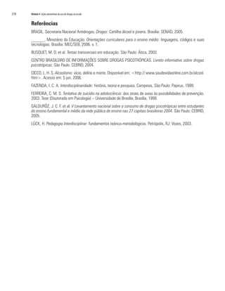210	 Módulo 4 Ações preventivas do uso de drogas na escola
Referências
BRASIL. Secretaria Nacional Antidrogas. Drogas: Cartilha álcool e jovens. Brasília: SENAD, 2005.
______. Ministério da Educação. Orientações curriculares para o ensino médio: linguagens, códigos e suas
tecnologias. Brasília: MEC/SEB, 2006. v. 1.
BUSQUET, M. D. et al. Temas transversais em educação. São Paulo: Ática, 2003.
CENTRO BRASILEIRO DE INFORMAÇÕES SOBRE DROGAS PSICOTRÓPICAS. Livreto informativo sobre drogas
psicotrópicas. São Paulo: CEBRID, 2004.
CICCO, L. H. S. Alcoolismo: vício, delírio e morte. Disponível em: <http:// www.saudevidaonline.com.br/alcool.
htm>. Acesso em: 5 jun. 2006.
FAZENDA, I. C. A. Interdisciplinaridade: história, teoria e pesquisa. Campinas, São Paulo: Papirus, 1999.
FERREIRA, C. M. S. Tentativa de suicídio na adolescência: dos sinais de aviso às possibilidades de prevenção.
2003. Tese (Doutorado em Psicologia) – Universidade de Brasília, Brasília, 1999.
GALDURÓZ, J. C. F. et al. V Levantamento nacional sobre o consumo de drogas psicotrópicas entre estudantes
do ensino fundamental e médio da rede pública de ensino nas 27 capitais brasileiras 2004. São Paulo: CEBRID,
2005.
LÜCK, H. Pedagogia Interdisciplinar: fundamentos teórico-metodológicos. Petrópolis, RJ: Vozes, 2003.
 
