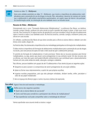 214	 Módulo 4 Ações preventivas do uso de drogas na escola
Assista ao vídeo 13 - Multijovem
Inicie esta unidade assistindo ao vídeo 13 - Multijovem, que mostra a importância de adolescentes multi-
plicadores para a prevenção do uso de drogas na escola. Nós, educadores, devemos ter sempre em mente
que o adolescente é, pela própria característica questionadora, um sujeito capaz de intervir e de participar
da transformação social, na construção de uma realidade nova e na inclusão social.
Resumo do Vídeo – Multijovem
Entusiasmada com o curso “Formando Adolescentes Multiplicadores”, a professora Das Neves, ao telefone,
convida o amigo Estevão, professor de outra escola na qual a questão das drogas é grave, a fazer esse curso
com ela. Para convencê-lo, lê alguns trechos da apostila do curso que ressaltam a força da ação do adolescente
sobre si mesmo e sobre a sua realidade social. Ao final da conversa, convida o amigo a montarem juntos uma
oficina em suas escolas.
Em reflexão, a professora Das Neves diz que deve convidar para a oficina os alunos líderes e debater com eles
temas como saúde, drogas etc.
Ao final do vídeo, fica destacada a importância de uma metodologia participativa na formação dos multiplicadores.
O vídeo mostra a importância da formação de adolescentes multiplicadores para a prevenção do uso de drogas
na escola, pois esta precisa do apoio de toda a rede social da qual o adolescente participa.
O caminho da formação de multiplicadores é muito promissor. Vários são os recursos possíveis para formar
multiplicadores, ou seja, jovens que atuam como protagonistas no seu contexto social. Um dos recursos são
as oficinas, por meio das quais você poderá difundir conhecimentos que contribuam para o desenvolvimento
humano em uma visão ampla de saúde, educação, ecologia e cidadania.
Nas oficinas, procure trabalhar com grupos de até 15 adolescentes e ficar atento (a) para as seguintes ações:
ƒƒ desperte-os para o prazer e o compromisso de serem protagonistas de uma ação solidária;
ƒƒ deixe-os formar seus relacionamentos, a partir de suas próprias escolhas;
ƒƒ organize reuniões preparatórias, para que eles planejem atividades, dividam tarefas, enfim, percebam o
valor de seu papel multiplicador.
E não se esqueça de oferecer jogos e outros recursos criativos de expressão.
Agora é hora de você exercitar a metodologia.
Reflita acerca das seguintes questões:
�	 Quem são os alunos líderes da sua escola?
�	 Como você faria para convidá-los a participarem das oficinas de multiplicadores?
�	 Que experiências você pode compartilhar sobre a metodologia de oficinas?
Vamos aprofundar esse assunto lendo os textos a seguir.
 
