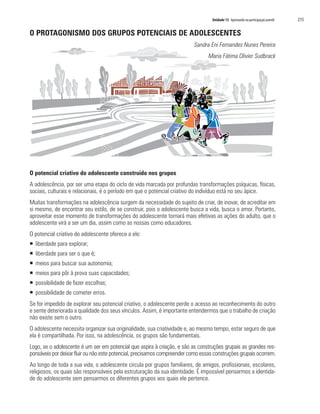 Unidade 13 Apostando na participação juvenil	 215
O PROTAGONISMO DOS GRUPOS POTENCIAIS DE ADOLESCENTES
Sandra Eni Fernandes Nunes Pereira
Maria Fátima Olivier Sudbrack
O potencial criativo do adolescente construído nos grupos
A adolescência, por ser uma etapa do ciclo de vida marcada por profundas transformações psíquicas, físicas,
sociais, culturais e relacionais, é o período em que o potencial criativo do indivíduo está no seu ápice.
Muitas transformações na adolescência surgem da necessidade do sujeito de criar, de inovar, de acreditar em
si mesmo, de encontrar seu estilo, de se construir, pois o adolescente busca a vida, busca o amor. Portanto,
aproveitar esse momento de transformações do adolescente tornará mais efetivas as ações do adulto, que o
adolescente virá a ser um dia, assim como as nossas como educadores.
O potencial criativo do adolescente oferece a ele:
ƒƒ liberdade para explorar;
ƒƒ liberdade para ser o que é;
ƒƒ meios para buscar sua autonomia;
ƒƒ meios para pôr à prova suas capacidades;
ƒƒ possibilidade de fazer escolhas;
ƒƒ possibilidade de cometer erros.
Se for impedido de explorar seu potencial criativo, o adolescente perde o acesso ao reconhecimento do outro
e sente deteriorada a qualidade dos seus vínculos. Assim, é importante entendermos que o trabalho de criação
não existe sem o outro.
O adolescente necessita organizar sua originalidade, sua criatividade e, ao mesmo tempo, estar seguro de que
ela é compartilhada. Por isso, na adolescência, os grupos são fundamentais.
Logo, se o adolescente é um ser em potencial que aspira à criação, e são as construções grupais as grandes res-
ponsáveis por deixar fluir ou não este potencial, precisamos compreender como essas construções grupais ocorrem.
Ao longo de toda a sua vida, o adolescente circula por grupos familiares, de amigos, profissionais, escolares,
religiosos, os quais são responsáveis pela estruturação da sua identidade. É impossível pensarmos a identida-
de do adolescente sem pensarmos os diferentes grupos aos quais ele pertence.
 