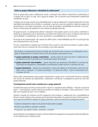 216	 Módulo 4 Ações preventivas do uso de drogas na escola
Então os grupos influenciam a identidade do adolescente?
Entre os grupos pelos quais o adolescente circula, a interação mais intensa e importante na adolescência é
a relação com os pares, ou seja, com o grupo de amigos, com os parceiros que compartilham experiências
semelhantes às suas.
A relação com os pares assume uma centralidade forte na vida do adolescente. O grupo propicia-lhe uma nova
identidade intermediária entre a família e a sociedade, o que torna, para ele, possível a criação de espaços de
pertencimento, com regras e hierarquias, com seu valor de iniciação e possibilidade de estimular a sua auto-
nomia. Constitui ponto de referência e uma vertente socializadora para ele.
No grupo de pares, os adolescentes adotam e designam novos papéis sociais uns aos outros, manifestam o
desejo de se expressarem, de se relacionarem, de estarem em contato com o outro, e atribuem muito valor às
suas qualidades e competências, aos seus sentimentos, à possibilidade de se comunicarem.
No processo de autopercepção, são capazes de refletir sobre a responsabilidade que têm na construção dos
seus relacionamentos e de sua vida.
Por isso, compreender as relações que se formam entre os pares é uma forma de conhecer o próprio adoles-
cente, bem como os contextos de risco e proteção a que estão expostos.
Para facilitar a compreensão dos tipos de relação que se formam entre os pares e sua implicação na circu-
lação do adolescente por contextos de risco e/ou de proteção, denominamos como:
�	grupos potenciais ou grupos construtivos – aqueles grupos de pares que levam o adolescente ao
protagonismo juvenil e que podem ser considerados grupos de proteção;
�	grupos potenciais interrompidos – grupos potenciais que apresentam dificuldades no processo de
construção do protagonismo, impossibilitam sua efetivação e podem levá-los a contextos de risco;
�	grupos destrutivos – aqueles que internalizam a cultura da violência e da destruição como forma de
ação, como as “gangues”, os “grupos de pichação”, os “grupos do tráfico”, o que os caracterizam com
os grupos de risco.
Desse modo, apresentaremos esses grupos e discutiremos a seguir como a escola pode favorecer a proteção
nos círculos de amizade dos adolescentes, mobilizando e otimizando o protagonismo juvenil por meio dos
grupos potenciais.
O protagonismo juvenil como caminho para o grupo potencial
O adolescente possui uma força social que lhe é natural e o impulsiona para a afiliação – inserção no grupo de
pares – e está disposto a pensar sobre suas escolhas em relação às amizades, a busca pelo prazer, a como
lidar com situações de risco e com a violência.
Quando é inserido em contextos que lhe asseguram certa proteção, o adolescente tem a possibilidade de
formar e manter relações entre os pares que lhe permitem desenvolver seu potencial criativo. Neste processo,
ele é capaz de transformar relações em grupos potenciais a partir do exercício do protagonismo juvenil.
A palavra protagonismo origina-se da junção de duas palavras gregas:
�	protos, que significa o principal, o primeiro;
�	agonistes, que significa lutador, competidor, contendor.
Quando falamos em protagonismo juvenil, estamos falando da ocupação de uma posição central do adolescen-
te nos esforços para a mudança social.
 