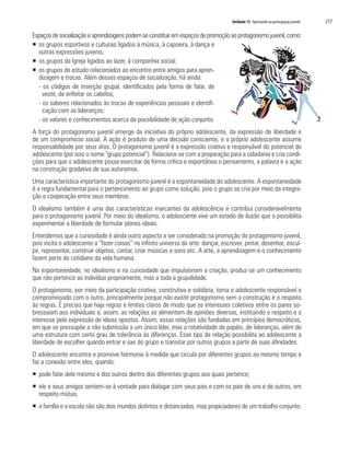 Unidade 13 Apostando na participação juvenil	 217
Espaçosdesocializaçãoeaprendizagenspodemseconstituiremespaçosdepromoçãoaoprotagonismojuvenil,como:
ƒƒ os grupos esportivos e culturais ligados à música, à capoeira, à dança e
outras expressões juvenis;
ƒƒ os grupos da Igreja ligados ao lazer, à companhia social;
ƒƒ os grupos de estudo relacionados ao encontro entre amigos para apren-
dizagem e trocas. Além desses espaços de socialização, há ainda:
- os códigos de inserção grupal, identificados pela forma de falar, de
vestir, de enfeitar os cabelos;
- os saberes relacionados às trocas de experiências pessoais e identifi-
cação com as lideranças;
- os valores e conhecimentos acerca da possibilidade de ação conjunta.
A força do protagonismo juvenil emerge da iniciativa do próprio adolescente, da expressão de liberdade e
de um compromisso social. A ação é produto de uma decisão consciente, e o próprio adolescente assume
responsabilidade por seus atos. O protagonismo juvenil é a expressão criativa e responsável do potencial do
adolescente (por isso o nome “grupo potencial”). Relaciona-se com a preparação para a cidadania e cria condi-
ções para que o adolescente possa exercitar de forma crítica e espontânea o pensamento, a palavra e a ação
na construção gradativa de sua autonomia.
Uma característica importante do protagonismo juvenil é a espontaneidade do adolescente. A espontaneidade
é a regra fundamental para o pertencimento ao grupo como solução, pois o grupo se cria por meio da integra-
ção e cooperação entre seus membros.
O idealismo também é uma das características marcantes da adolescência e contribui consideravelmente
para o protagonismo juvenil. Por meio do idealismo, o adolescente vive um estado de ilusão que o possibilita
experimentar a liberdade de formular planos ideais.
Entendemos que a curiosidade é ainda outro aspecto a ser considerado na promoção do protagonismo juvenil,
pois incita o adolescente a “fazer coisas” no infinito universo da arte: dançar, escrever, pintar, desenhar, escul-
pir, representar, construir objetos, cantar, criar músicas e sons etc. A arte, a aprendizagem e o conhecimento
fazem parte do cotidiano da vida humana.
Na espontaneidade, no idealismo e na curiosidade que impulsionam a criação, produz-se um conhecimento
que não pertence ao indivíduo propriamente, mas a toda a grupalidade.
O protagonismo, por meio da participação criativa, construtiva e solidária, torna o adolescente responsável e
compromissado com o outro, principalmente porque não existe protagonismo sem a construção e o respeito
às regras. É preciso que haja regras e limites claros de modo que os interesses coletivos entre os pares so-
bressaiam aos individuais e, assim, as relações se alimentem de opiniões diversas, instituindo o respeito e o
interesse pela expressão de ideias opostas. Assim, essas relações são fundadas em princípios democráticos,
em que se pressupõe a não submissão a um único líder, mas a rotatividade de papéis, de lideranças, além de
uma estrutura com certo grau de tolerância às diferenças. Esse tipo de relação possibilita ao adolescente a
liberdade de escolher quando entrar e sair do grupo e transitar por outros grupos a partir de suas afinidades.
O adolescente encontra e promove harmonia à medida que circula por diferentes grupos ao mesmo tempo e
faz a conexão entre eles, quando:
ƒƒ pode falar dele mesmo e dos outros dentro dos diferentes grupos aos quais pertence;
ƒƒ ele e seus amigos sentem-se à vontade para dialogar com seus pais e com os pais de uns e de outros, em
respeito mútuo;
ƒƒ a família e a escola não são dois mundos distintos e distanciados, mas propiciadores de um trabalho conjunto.
 