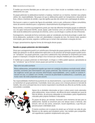 218	 Módulo 4 Ações preventivas do uso de drogas na escola
À medida que encontra liberdade para se abrir para o outro e fazer circular as novidades criadas por ele, o
adolescente cria a paz.
Os grupos potenciais na adolescência inventam a mudança, inventam-se a si mesmos, inventam seus próprios
valores, leis, responsabilidades. São grupos em que os adolescentes podem ser transparentes e descobrem-se
livres, críticos e inventores de sentido, o que não significa que eles não contem com a participação de adultos.
Eles buscam o apoio e o suporte das figuras de autoridade, como os pais, professores e líderes comunitários,
atores de extrema relevância para o surgimento e desenvolvimento do protagonismo juvenil.
Nesse sentido, o incentivo ao protagonismo juvenil, por meio das diferentes formações grupais na adolescên-
cia e do apoio institucional (família, escola, Igreja), pode funcionar como um caminho de fortalecimento da
rede social do adolescente e prevenção de sintomas, como o uso de drogas e a prática de atos infracionais.
O protagonismo, vivenciado de forma construtiva, pode ser considerado uma forma de proteger a saúde men-
tal do adolescente, auxiliando-o a lidar com adversidades e situações de risco. Do mesmo modo, quando é
interrompido, gera mal-estar, angústia e conflitos que os tornam mais vulneráveis a situações de risco.
A seguir, apresentaremos algumas formas de interrupção desses grupos.
Quando os grupos potenciais são interrompidos
Vimos que o protagonismo juvenil é um caminho para a formação dos grupos potenciais. No entanto, as dificul-
dades que aparecem na vida do adolescente repercutem no seu processo de formação grupal e podem provo-
car “rachaduras” nos grupos potenciais, o que torna o adolescente mais vulnerável ao rompimento com esses
grupos e à exposição a situações de perigo e risco na busca por soluções imediatas para seus problemas.
À medida que os grupos potenciais se interrompem, as drogas e o tráfico podem aparecer, aproveitando-se
das “rachaduras” que se formam nesses grupos para permear as relações.
Veja como isso pode acontecer:
Muitos adolescentes, principalmente aqueles que vivem em condições de pobreza e exclusão social, sofrem
pressões constantes para interromperem seus grupos potenciais. Eles mostram que essa pressão advém
das exigências sociais para que assumam determinadas responsabilidades, como o auxílio no sustento fi-
nanceiro da casa, os cuidados com a família, o exercício da paternidade na adolescência, o casamento, que
muitas vezes não estão preparados para assumir.
Tais responsabilidades interferem bruscamente em seu desenvolvimento, o que acarreta dificuldades para que
se mantenham em grupos potenciais. A prioridade, nesse caso, passa a ser a inserção precoce no mercado de
trabalho, tido como o principal meio de se mostrar responsável e reconhecido aos olhos da sua família, escola,
comunidade e sociedade.
Apesar de as atividades relacionadas ao lazer e cultura serem muito valorizadas
pelos adolescentes, nesse contexto, são difíceis de serem realizadas por causa da
falta de dinheiro, de estruturas adequadas na comunidade e pelos impedimentos
colocados pelos próprios familiares e educadores.
Os grupos de dança, por exemplo, funcionam como momentos de lazer para os
adolescentes. Quando se encontram para criar danças novas e treiná-las, eles
brincam, riem uns dos outros, conversam, trocam experiências, o que lhes pro-
porciona prazer e identidade social.
O mesmo acontece com os grupos de estudo que se formam nas salas de aula.
Reúnem-se não apenas para estudarem juntos, mas também para compartilha-
rem experiências e poderem simplesmente estar juntos.
 
