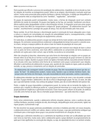 220	 Módulo 4 Ações preventivas do uso de drogas na escola
Outra questão que dificulta o processo de socialização dos adolescentes, impedindo-os de se vincular ou man-
ter relações de incentivo ao protagonismo juvenil, refere-se ao estigma, discriminação e exclusão social que
sofrem, muitas vezes provocado pelos próprios familiares e demais instituições, à medida que desqualificam a
cultura presente neles ao estigmatizá-los como “bandidos”, “vagabundos”, “pervertidos”.
Os grupos de expressão juvenil correspondem, muitas vezes, a formas de integração social num contexto
deficitário de coesão da sociedade. Os grupos mais ligados ao hip hop, por exemplo, manifestam uma discor-
dância explícita pelas desigualdades sociais e discriminações racistas. A integração social para estes grupos
torna-se ainda mais difícil por transportarem o estigma de “grupos perigosos”. Os adolescentes buscam “ser
ouvidos”, reconhecimento e prestígio dos grupos de dança, mas são discriminados pelo meio social.
Nesse sentido, há um forte descaso e discriminação quanto à construção de locais adequados para o lazer,
a cultura e o esporte em comunidades em situação de vulnerabilidade social e, consequentemente, a nítida
desigualdade se configura na distribuição de equipamentos culturais.
Em razão disso, os adolescentes passam a ocupar seu tempo de forma muito variada e sob condições bastante
desiguais. Os contrastes socioeconômicos evidenciam a desigualdade do tempo livre juvenil e o precário aces-
so a bens, serviços e espaços públicos de cultura e lazer da maioria da população do nosso país.
No entanto, a perspectiva do protagonismo juvenil sustenta que sem vivenciar essa relação de lazer e cultura
com os pares de forma construtiva, será muito difícil o adolescente se comprometer de forma duradoura e
profunda com ações para o bem comum, seja na família, na escola ou na comunidade.
Além das situações já descritas, observamos que outra forma de interromper as relações com os grupos po-
tenciais refere-se ao fato de as normas e as leis que garantem a manutenção do grupo tornarem-se cada vez
mais precisas e rígidas. Quando os grupos tornam-se rígidos e fechados demais, buscando estreitar fortemen-
te os vínculos entre seus membros como forma de se manterem como grupo e preservarem suas relações,
dificultam a permanência do adolescente no grupo, pois, quando ele não respeita as regras, pode ser punido e
excluído, ou seja, provoca o rompimento com as relações ali construídas.
Os adolescentes não conseguem resistir à pressão do grupo. Eles têm necessidade de provar que são ca-
pazes “de fazer”. Os adolescentes acabam, muitas vezes, fazendo o que os demais membros fazem, não
porque estes são fontes de informação, mas pela necessidade de serem aprovados, aceitos e apreciados.
Os adolescentes entendem que não aceitar as regras do grupo é uma forma de correr o risco de perder a amizade
de todos. O grupo intimida o adolescente e ele não se arrisca à desaprovação grupal. Por isso, às vezes, ele sabe
que o que está fazendo é errado, mas continua de qualquer maneira, para não se sentir diferente nem parecer tolo.
Porém, a rigidez do grupo impossibilita o protagonismo juvenil. As normas vão se tornando tão rígidas e im-
positivas que o respeito às diferenças perde-se, o grupo potencial interrompe-se e surge uma nova formação
grupal pautada em exigências e submissões excessivas. Esses novos grupos utilizam-se do poder, da violência
e do ódio como formas de ação. São os chamados grupos destrutivos – que serão descritos a seguir.
Grupos destrutivos
Como vimos anteriormente, quando o adolescente enfrenta situações adversas, como a ausência dos pais,
conflitos familiares, precárias condições de vida, discriminação, desqualificação social, preconceito, rigidez nas
regras grupais, é pressionado a agir.
Por não encontrar nos grupos potenciais possibilidades concretas e imediatas para lidar com essas situações,
o adolescente entra em conflito com valores, ideais e normas do grupo, o que gera sentimentos ambíguos que
contribuem para a interrupção desse grupo e seu possível envolvimento em situações de risco.
À medida que o sofrimento intensifica-se e o sentimento de impotência em lidar com as dificuldades que viven-
ciam torna-se mais forte, muitas vezes, tanto o adolescente quanto o grupo desfazem-se progressivamente da-
quilo que é mais significativo na construção das relações, ou seja, da capacidade de amar e se sentirem amados.
 