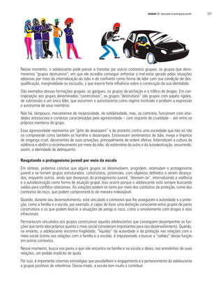 Unidade 13 Apostando na participação juvenil	 221
Nesse momento, o adolescente pode passar a transitar por outros contextos grupais, os grupos que deno-
minamos “grupos destrutivos”, em que ele acredita conseguir enfrentar o mal-estar gerado pelas situações
adversas por meio da internalização do ódio e do confronto como forma de lidar com sua condição de des-
qualificação, marginalidade ou exclusão, o que exerce forte influência sobre a construção da sua identidade.
São exemplos dessas formações grupais: as gangues, os grupos de pichação e o tráfico de drogas. Em con-
traposição aos grupos denominados “construtivos”, os grupos “destrutivos” são grupos com papéis rígidos,
de submissão a um único líder, que assumem o autoritarismo como regime instituído e proíbem a expressão
e autonomia de seus membros.
Não há, tampouco, mecanismos de reciprocidade, de solidariedade, mas, ao contrário, funcionam com ativi-
dades antissociais e condutas caracterizadas pela agressividade – com requinte de crueldade – até entre os
próprios membros do grupo.
Essa agressividade representa um “grito de desespero” e de protesto contra uma sociedade que não só não
os compreende como também os humilha e desampara. Extravasam sentimentos de ódio, inveja e ímpetos
de vingança cruel, decorrentes de suas privações, principalmente de ordem afetiva. Internalizam a cultura da
violência e obtêm o reconhecimento por meio do ódio, do extermínio do outro e da autodestruição, assumindo,
assim, a identidade de delinquente.
Resgatando o protagonismo juvenil por meio da escola
Em síntese, podemos concluir que alguns grupos se desenvolvem, progridem, estimulam o protagonismo
juvenil e se tornam grupos estruturados, construtivos, potenciais, com objetivos definidos a serem alcança-
dos, enquanto outros, ainda que desejosos do protagonismo juvenil, “desviam-se”, internalizando a violência
e a autodestruição como forma de atuação grupal. Isso ocorre porque o adolescente está sempre buscando
saídas para conflitos relacionais. As soluções podem vir tanto por meio dos contextos de proteção, como dos
contextos de risco, que podem comprometê-lo de maneira indesejável.
Quando, durante seu desenvolvimento, está vinculado a contextos que lhe asseguram a autoridade e a prote-
ção, como a família e a escola, por exemplo, é capaz de fazer uma distinção consciente entre grupos de pares
construtivos e os que podem levá-lo a situações de perigo e risco, como o envolvimento com drogas e atos
infracionais.
Permanecem vinculados aos grupos construtivos aqueles adolescentes que conseguem desempenhar as fun-
ções que tanto eles próprios quanto o meio social consideram importantes para seu desenvolvimento. Quando,
no entanto, o adolescente encontra fragilidade, “liquidez” da autoridade e da proteção nas relações com o
meio social (como nas relações com a família e a escola), é impulsionado a buscar a “solidez” dessa função
em outros contextos.
Nesse momento, busca nos pares o que não encontra na família e na escola e deixa, nas entrelinhas de suas
relações, um pedido implícito de ajuda.
Por isso, é importante criarmos estratégias que possibilitem o engajamento e o pertencimento do adolescente
a grupos positivos de referência. Desse modo, a escola tem muito a contribuir.
 