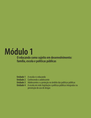 Unidade 1 A escola e o educando
Unidade 2 Conhecendo o adolescente
Unidade 3 Adolescentes e a proteção no âmbito das políticas públicas
Unidade 4	 A escola em rede:legislação e políticas públicas integradas na
prevenção do uso de drogas
Módulo 1O educando como sujeito em desenvolvimento:
família,escola e políticas públicas
 
