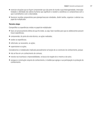 Unidade 13 Apostando na participação juvenil	 227
ƒƒ vivenciar situações que os façam compreender que são parte do mundo e que heterogeneidade, intersubje-
tividades e alteridade são valores humanos que significam e revelam a existência e o compromisso com o
que é semelhante e com a diversidade;
ƒƒ favorecer reuniões preparatórias para planejar/executar atividades, dividir tarefas, organizar e valorizar seu
papel de multiplicador.
Terceira etapa
Compartilhar as experiências vividas no papel de multiplicador:
ƒƒ fazer um processamento efetivo do que foi vivido, ou seja, fazer reuniões para que os adolescentes possam
trocar experiências;
ƒƒ compreender, do ponto de vista técnico, as ações realizadas;
ƒƒ avaliar as experiências;
ƒƒ reformular, se necessário, as ações;
ƒƒ supervisionar as ações.
Consideramos o multiplicador implicado pessoalmente na função de co-construtor do conhecimento, porque:
ƒƒ não se fixa em um conhecimento de certezas;
ƒƒ transita nas incertezas e imprevisibilidades, na busca do resgate de si mesmo e do outro;
ƒƒ assegura a construção conjunta do conhecimento, à medida que agrega a sua participação na produção do
conhecimento.
 