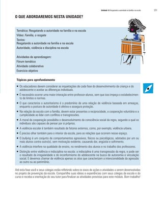 Unidade 14 Resgatando a autoridade na família e na escola 231
O QUE ABORDAREMOS NESTA UNIDADE?
Temática: Resgatando a autoridade na família e na escola
Vídeo: Família, o resgate
Textos:
Resgatando a autoridade na família e na escola
Autoridade, violência e disciplina na escola
Atividades de aprendizagem:
Fórum temático
Atividade colaborativa
Exercício objetivo
Tópicos para aprofundamento
ƒƒ Os educadores devem considerar as inquietações de cada fase do desenvolvimento da criança e do
adolescente e aceitar as diferenças individuais.
ƒƒ É necessário ocorrer uma maior interação entre professor-alunos, sem que isso impeça o estabelecimen-
to de limites e normas.
ƒƒ O que caracteriza o autoritarismo é o predomínio de uma relação de violência baseada em ameaças,
enquanto a postura de autoridade é afetiva e assegura proteção.
ƒƒ Na relação da escola com a família, devem estar presentes a reciprocidade, a cooperação voluntária e a
cumplicidade ao lidar com conflitos e transgressões.
ƒƒ A moral da cooperação possibilita o desenvolvimento da consciência social da regra, segundo a qual os
indivíduos são capazes de pensar por si próprios.
ƒƒ A violência escolar é também resultado de fatores externos, como, por exemplo, violência urbana.
ƒƒ É preciso olhar também para o interior da escola, para as relações que ocorrem nesse espaço.
ƒƒ O bullying é um conjunto de comportamentos agressivos, físicos ou psicológicos, adotados por um ou
mais alunos contra outro(s), sem motivação evidente, causando dor, angústia e sofrimento.
ƒƒ A violência interfere na qualidade de ensino, no rendimento dos alunos e no trabalho dos professores.
ƒƒ Distinção entre violência e indisciplina na escola: a indisciplina é uma transgressão da regra, e pode ser
o resultado da irregularidade e do inconformismo do adolescente na busca de autonomia e vinculação
social. E devemos chamar de violência apenas os atos que caracterizam a intencionalidade da agressão
ao outro ou ao patrimônio.
Até esta fase você e seus colegas estão refletindo sobre os eixos de ações e atividades a serem desenvolvidas
no projeto de prevenção da escola. Compartilhe suas ideias e experiências com seus colegas da escola e do
curso e receba a orientação do seu tutor para finalizar as atividades previstas para este módulo. Bom trabalho!
 