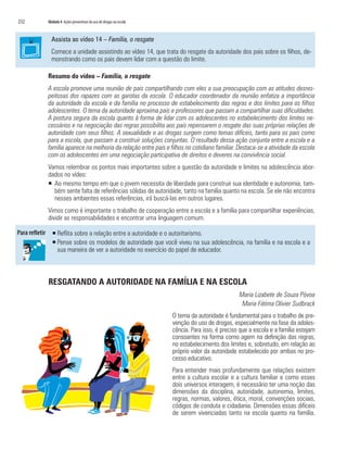 232	 Módulo 4 Ações preventivas do uso de drogas na escola
Assista ao vídeo 14 – Família, o resgate
Comece a unidade assistindo ao vídeo 14, que trata do resgate da autoridade dos pais sobre os filhos, de-
monstrando como os pais devem lidar com a questão do limite.
Resumo do vídeo – Família, o resgate
A escola promove uma reunião de pais compartilhando com eles a sua preocupação com as atitudes desres-
peitosas dos rapazes com as garotas da escola. O educador coordenador da reunião enfatiza a importância
da autoridade da escola e da família no processo de estabelecimento das regras e dos limites para os filhos
adolescentes. O tema da autoridade aproxima pais e professores que passam a compartilhar suas dificuldades.
A postura segura da escola quanto à forma de lidar com os adolescentes no estabelecimento dos limites ne-
cessários e na negociação das regras possibilita aos pais repensarem o resgate das suas próprias relações de
autoridade com seus filhos. A sexualidade e as drogas surgem como temas difíceis, tanto para os pais como
para a escola, que passam a construir soluções conjuntas. O resultado dessa ação conjunta entre a escola e a
família aparece na melhoria da relação entre pais e filhos no cotidiano familiar. Destaca-se a atividade da escola
com os adolescentes em uma negociação participativa de direitos e deveres na convivência social.
Vamos relembrar os pontos mais importantes sobre a questão da autoridade e limites na adolescência abor-
dados no vídeo:
ƒƒ Ao mesmo tempo em que o jovem necessita de liberdade para construir sua identidade e autonomia, tam-
bém sente falta de referências sólidas de autoridade, tanto na família quanto na escola. Se ele não encontra
nesses ambientes essas referências, irá buscá-las em outros lugares.
Vimos como é importante o trabalho de cooperação entre a escola e a família para compartilhar experiências,
dividir as responsabilidades e encontrar uma linguagem comum.
ƒƒ Reflita sobre a relação entre a autoridade e o autoritarismo.
ƒƒ Pense sobre os modelos de autoridade que você viveu na sua adolescência, na família e na escola e a
sua maneira de ver a autoridade no exercício do papel de educador.
RESGATANDO A AUTORIDADE NA FAMÍLIA E NA ESCOLA
Maria Lizabete de Souza Póvoa
Maria Fátima Olivier Sudbrack
O tema da autoridade é fundamental para o trabalho de pre-
venção do uso de drogas, especialmente na fase da adoles-
cência. Para isso, é preciso que a escola e a família estejam
consoantes na forma como agem na definição das regras,
no estabelecimento dos limites e, sobretudo, em relação ao
próprio valor da autoridade estabelecido por ambas no pro-
cesso educativo.
Para entender mais profundamente que relações existem
entre a cultura escolar e a cultura familiar e como esses
dois universos interagem, é necessário ter uma noção das
dimensões da disciplina, autoridade, autonomia, limites,
regras, normas, valores, ética, moral, convenções sociais,
códigos de conduta e cidadania. Dimensões essas difíceis
de serem vivenciadas tanto na escola quanto na família.
 