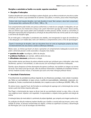 Unidade 14 Resgatando a autoridade na família e na escola 233
Disciplina e autoridade na família e na escola: aspectos conceituais
ƒƒ Disciplina X Indisciplina
A palavra disciplina tem como raiz etimológica a palavra discípulo, que se refere ao iniciado em uma arte ou conhe-
cimento por um mestre a cuja autoridade ele se submete. Essa palavra, no entanto, possui várias interpretações.
Embora toda moral requeira disciplina, nem toda disciplina é moral. Nem sempre o aluno bem comportado
é uma pessoa feliz e autônoma (DE LA TAILLE, 1996, p. 19).
Esse comportamento pode revelar uma postura conformista e o medo de ser castigado. A indisciplina, em cer-
ta medida, pode ser uma maneira de a criança e de o jovem informarem que algo não vai bem. Nesse sentido,
seria um sintoma cujas causas podem estar localizadas na esfera pessoal, familiar, escolar ou comunitária. A
indisciplina expressada pela transgressão ou simulação de desconhecimento das normas pode ser uma reação
a uma forma de disciplina rígida.
De um modo geral, a indisciplina é considerada uma rebeldia, uma transgressão às regras de convivência ou
a não adequação a um modelo ideal, tanto com referência a comportamento como a ritmo de aprendizagem.
Quanto à manutenção da disciplina, cabe aos educadores levar em conta as inquietações próprias das fases
do desenvolvimento dos seus alunos e aceitar as diferenças individuais.
Muitas vezes, os motivos que levam um aluno a apresentar um comportamento inadequado na escola extra-
polam a dimensão pessoal e estão associados a situações mais amplas:
ƒƒ questões de saúde: neurológicos, déficit de atenção;
ƒƒ problemas familiares: por exemplo, violência dentro de casa;
ƒƒ dificuldades relacionais: professores e colegas.
Cabe também atentar para fatores do próprio ambiente escolar que contribuem para a indisciplina: salas muito
barulhentas, quentes e mal ventiladas, ou salas escuras com acomodação insuficiente e inadequada.
Quando o aluno ultrapassa os limites desrespeita não apenas o professor, mas também os colegas e as normas
da escola. Para reduzir esse tipo de ação, além do professor desenvolver a habilidade de estabelecer limites e
normas mediante acordos mútuos, é necessário que ocorra uma maior interação professor-alunos.
ƒƒ Autoridade X Autoritarismo
O reconhecimento da autoridade do professor depende de uma infraestrutura psicológica, moral, anterior à escolariza-
ção. Refere-se à permeabilidade, às regras comuns, à partilha de responsabilidades, solidariedade, cooperação, reci-
procidade etc. Envolve o reconhecimento da alteridade, isto é, respeito ao outro e às diferenças (AQUINO, 1996, p. 45).
Os valores morais, segundo Freud, são formados na constituição do superego com a interiorização das normas
sociais a partir dos limites impostos pelos pais.
Para Piaget, a interiorização das regras se dá por meio de sua assimilação racional, ou seja, crítica, e de uma
nova exigência moral: respeitar e ser respeitado. A reciprocidade e o respeito mútuo guardam uma relação de
estima.
A motivação básica da moral adulta é o sentimento da própria dignidade, que comporta uma imagem positiva de si.
As condições de vida pós-modernas impõem desafios que a família e a escola terão que encarar, como a rela-
tividade do tempo, as pessoas transformadas em objetos, a ênfase ao superficial e ao banal, a disseminação
de informações com o uso da tecnologia e da informática.
 