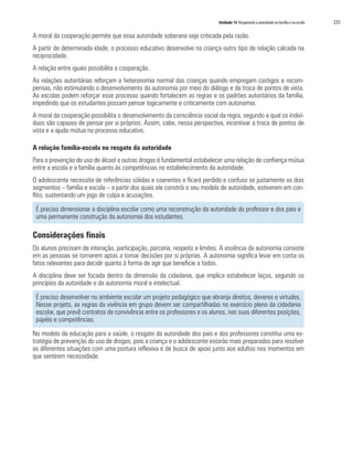 Unidade 14 Resgatando a autoridade na família e na escola 235
A moral da cooperação permite que essa autoridade soberana seja criticada pela razão.
A partir de determinada idade, o processo educativo desenvolve na criança outro tipo de relação calcada na
reciprocidade.
A relação entre iguais possibilita a cooperação.
As relações autoritárias reforçam a heteronomia normal das crianças quando empregam castigos e recom-
pensas, não estimulando o desenvolvimento da autonomia por meio do diálogo e da troca de pontos de vista.
As escolas podem reforçar esse processo quando fortalecem as regras e os padrões autoritários da família,
impedindo que os estudantes possam pensar logicamente e criticamente com autonomia.
A moral da cooperação possibilita o desenvolvimento da consciência social da regra, segundo a qual os indiví-
duos são capazes de pensar por si próprios. Assim, cabe, nessa perspectiva, incentivar a troca de pontos de
vista e a ajuda mútua no processo educativo.
A relação família-escola no resgate da autoridade
Para a prevenção do uso de álcool e outras drogas é fundamental estabelecer uma relação de confiança mútua
entre a escola e a família quanto às competências no estabelecimento da autoridade.
O adolescente necessita de referências sólidas e coerentes e ficará perdido e confuso se justamente os dois
segmentos – família e escola – a partir dos quais ele constrói o seu modelo de autoridade, estiverem em con-
flito, sustentando um jogo de culpa e acusações.
É preciso dimensionar a disciplina escolar como uma reconstrução da autoridade do professor e dos pais e
uma permanente construção da autonomia dos estudantes.
Considerações finais
Os alunos precisam de interação, participação, parceria, respeito e limites. A essência da autonomia consiste
em as pessoas se tornarem aptas a tomar decisões por si próprias. A autonomia significa levar em conta os
fatos relevantes para decidir quanto à forma de agir que beneficie a todos.
A disciplina deve ser focada dentro da dimensão da cidadania, que implica estabelecer laços, segundo os
princípios da autoridade e da autonomia moral e intelectual.
É preciso desenvolver no ambiente escolar um projeto pedagógico que abranja direitos, deveres e virtudes.
Nesse projeto, as regras da vivência em grupo devem ser compartilhadas no exercício pleno da cidadania
escolar, que prevê contratos de convivência entre os professores e os alunos, nas suas diferentes posições,
papéis e competências.
No modelo da educação para a saúde, o resgate da autoridade dos pais e dos professores constitui uma es-
tratégia de prevenção do uso de drogas, pois a criança e o adolescente estarão mais preparados para resolver
as diferentes situações com uma postura reflexiva e de busca de apoio junto aos adultos nos momentos em
que sentirem necessidade.
 