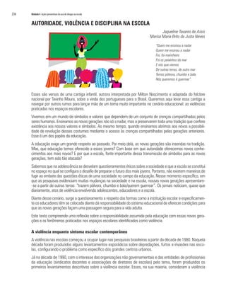 236	 Módulo 4 Ações preventivas do uso de drogas na escola
AUTORIDADE, VIOLÊNCIA E DISCIPLINA NA ESCOLA
Jaqueline Tavares de Assis
Marisa Maria Brito da Justa Neves
“Quem me ensinou a nadar
Quem me ensinou a nadar
Foi, foi marinheiro
Foi os peixinhos do mar
E nós que viemos
De outras terras, de outro mar
Temos pólvora, chumbo e bala
Nós queremos é guerrear”.
Esses são versos de uma cantiga infantil, outrora interpretada por Milton Nascimento e adaptada do folclore
nacional por Tavinho Moura, sobre a vinda dos portugueses para o Brasil. Queremos aqui levar essa cantiga a
navegar por outros rumos para lançar mão de um tema muito importante no cenário educacional: as violências
praticadas nos espaços escolares.
Vivemos em um mundo de símbolos e valores que dependem de um conjunto de crenças compartilhadas pelos
seres humanos. Ensinamos as novas gerações não só a nadar, mas a preservarem toda uma tradição que confere
existência aos nossos valores e símbolos. Ao mesmo tempo, quando ensinamos abrimos aos novos a possibili-
dade de revolução desses costumes mediante o acesso às crenças compartilhadas pelas gerações anteriores.
Esse é um dos papéis da educação.
A educação exige um grande respeito ao passado. Por meio dela, as novas gerações são inseridas na tradição.
Mas, que educação temos oferecido a esses jovens? Com base em que autoridade oferecemos novos conhe-
cimentos aos mais novos? E por que a escola, fonte importante dessa transmissão de símbolos para as novas
gerações, tem sido tão atacada?
Sabemos que na adolescência se desvelam questionamentos éticos sobre a sociedade e que a escola se constitui
no espaço no qual se configura o desafio de preparar o futuro dos mais jovens. Portanto, não existem maneiras de
fugir ao embate das questões éticas de uma sociedade no campo da educação. Nesse momento específico, em
que as pesquisas evidenciam muitas mudanças na sociedade e na escola, nossas novas gerações apresentam-
-se a partir de outras terras: “trazem pólvora, chumbo e bala/querem guerrear”. Os jornais noticiam, quase que
diariamente, atos de violência envolvendo adolescentes, educadores e a escola.
Diante desse cenário, surge o questionamento a respeito das formas como a instituição escolar e especificamen-
te os educadores têm se colocado diante da responsabilidade do sistema educacional de oferecer condições para
que as novas gerações façam uma passagem segura para a vida adulta.
Este texto compreende uma reflexão sobre a responsabilidade assumida pela educação com essas novas gera-
ções e os fenômenos praticados nos espaços escolares identificados como violência.
A violência enquanto sintoma escolar contemporâneo
A violência nas escolas começou a ocupar lugar nas pesquisas brasileiras a partir da década de 1980. Naquela
década foram produzidos alguns levantamentos esporádicos sobre depredações, furtos e invasões nas esco-
las, configurando o problema como específico dos grandes centros urbanos.
Já na década de 1990, com o interesse das organizações não governamentais e das entidades de profissionais
da educação (sindicatos docentes e associações de diretores de escolas) pelo tema, foram produzidos os
primeiros levantamentos descritivos sobre a violência escolar. Esses, na sua maioria, consideram a violência
 