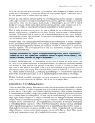Unidade 14 Resgatando a autoridade na família e na escola 237
nas escolas como resultado de fatores externos e, principalmente, como consequência da violência urbana nos
grandes centros. Nesse sentido, o crime organizado e o tráfico de drogas em algumas cidades foram aponta-
dos como grandes causas da violência em escolas públicas.
À medida que essas violências começam a atingir não somente os grandes centros urbanos e as escolas de
periferia, a preocupação em compreender os comportamentos violentos, a partir das relações vivenciadas na
escola, começa a fazer parte das pesquisas. Outros estudos na área começam a aparecer no fim da mesma
década, com pesquisas voltadas para a análise das relações entre violência e escola, em decorrência da insu-
ficiência que as medidas de segurança interna na escola apresentaram no combate à violência.
O foco de análise de muitas pesquisas passa a ser, então, a violência que nasce no interior da escola ou que
apresente relação direta com o estabelecimento de ensino. Busca-se, assim, incorporar às análises os aspec-
tos ligados à dinâmica da instituição escolar, ou seja, o olhar investigativo volta-se para o interior da escola,
para as relações que nesse espaço se travam. Gradativamente, as análises passam a considerar a violência
como um fenômeno interno à escola.
Ao mesmo tempo, surge a preocupação com fenômenos associados ao desrespeito, ao descaso e à negação
do outro. Esses se traduzem em agressões verbais, ameaças, humilhações, zombarias, desestabilização emo-
cional planejada e estrategicamente executada, em ações que, para além da contestação ou do exercício de
autoridade, impedem o pleno exercício dos direitos do outro. Mais recentemente, essas ações começaram a
ser identificadas como bullying.
Bullying é definido como um conjunto de comportamentos agressivos, físicos ou psicológicos,
adotados por um ou mais sujeitos com o objetivo de intimidar ou agredir outro(s) sujeito(s), sem
motivação evidente, causando dor, angústia e sofrimento.
Os principais tipos de bullying são: 1) O bullying verbal: que inclui o ato de afrontar, atacar com ofensas, falar
mal, caçoar, colocar apelidos depreciativos ou fazer piadas ofensivas; 2) O bullying físico e material: que inclui
o ato de espancar, chutar, empurrar, bater, golpear e roubar objetos da vítima; 3) O bullying psicológico: que
implica o ato de irritar, depreciar, desrespeitar, excluir do grupo, isolar, desprezar, perseguir, desonrar, provocar
desavenças ou fofocas; 4) O bullying moral: que inclui difamar, caluniar e discriminar; 5) O bullying sexual:
inclui estuprar, assediar ou insinuar; 6) O cyberbullying: quando tais ações ou comportamentos negativos são
desenvolvidos através de redes virtuais e do uso de outras tecnologias da informação e da comunicação.
O bullying virtual pode ser definido como sendo a intenção de gerar prejuízos de maneira repetitiva ao longo do
tempo a uma outra pessoa ou grupo de indivíduos a partir do uso das tecnologias digitais.
Existem oito tipos de cyberbullying, tais como:
1) Provocação incendiária: mediante discussões que se iniciam online e se propagam de forma rápida usando lin-
guagem vulgar e ofensiva; 2) Assédio: caracterizado como sendo o envio de mensagens ofensivas, com o objetivo
de insultar a vítima; 3) Difamação: o ato de difamar ou injuriar alguém mediante fofocas e rumores disseminados
na Internet visando causar danos a sua reputação; 4) Roubo de identidade: quando uma pessoa se faz passar pela
outra na Internet, usando seus dados pessoais, tais como conta de e-mail ou messenger, com o intuito de cons-
tranger e gerar danos à outra pessoa; 5) Violação da intimidade: mediante divulgação de segredos, informações
e imagens íntimas ou comprometedoras de alguém; 6) Exclusão: mediante o distanciamento de alguém de modo
intencional, em uma comunidade virtual; 7) Ameaça cibernética: envio repetitivo de mensagens ameaçadoras
ou intimidadoras; 8) Happy Slapping: é a interface mais nítida entre o bullying presencial e o virtual. Este tipo de
violência é gerado pela divulgação de vídeos mostrando cenas de agressão física, onde uma vítima pode ser es-
colhida, de forma intencional ou não, para ser agredida na rua e a violência infringida é gravada com câmeras de
celular ou filmadoras e posteriormente o vídeo é postado em sites como o You Tube ou o Google Vídeos, visando
humilhar ainda mais a pessoa agredida. Não há tradução deste termo para o português.
 