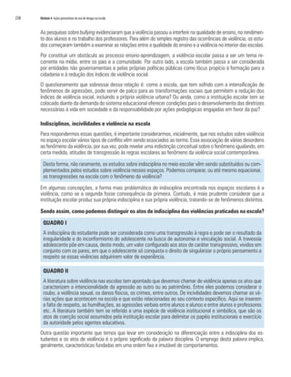 238	 Módulo 4 Ações preventivas do uso de drogas na escola
As pesquisas sobre bullying evidenciaram que a violência passou a interferir na qualidade de ensino, no rendimen-
to dos alunos e no trabalho dos professores. Para além do simples registro das ocorrências de violência, os estu-
dos começaram também a examinar as relações entre a qualidade do ensino e a violência no interior das escolas.
Por constituir um obstáculo ao processo ensino-aprendizagem, a violência escolar passa a ser um tema re-
corrente na mídia, entre os pais e a comunidade. Por outro lado, a escola também passa a ser considerada
por entidades não governamentais e pelas próprias políticas públicas como lócus propício à formação para a
cidadania e à redução dos índices de violência social.
O questionamento que sobressai dessa relação é: como a escola, que tem sofrido com a intensificação de
fenômenos de agressões, pode servir de palco para as transformações sociais que permitem a redução dos
índices de violência social, incluindo a própria violência urbana? Ou ainda, como a instituição escolar tem se
colocado diante da demanda do sistema educacional oferecer condições para o desenvolvimento das diretrizes
necessárias à vida em sociedade e da responsabilidade por ações pedagógicas engajadas em favor da paz?
Indisciplinas, incivilidades e violência na escola
Para respondermos essas questões, é importante considerarmos, inicialmente, que nos estudos sobre violência
no espaço escolar vários tipos de conflito vêm sendo associados ao termo. Essa associação de várias desordens
ao fenômeno da violência, por sua vez, pode revelar uma indistinção conceitual sobre o fenômeno igualando, em
certa medida, atitudes de transgressão às regras escolares ao fenômeno da violência social contemporânea.
Desta forma, não raramente, os estudos sobre indisciplina no meio escolar vêm sendo substituídos ou com-
plementados pelos estudos sobre violência nesses espaços. Podemos comparar, ou até mesmo equacionar,
as transgressões na escola com o fenômeno da violência?
Em algumas concepções, a forma mais problemática de indisciplina encontrada nos espaços escolares é a
violência, como se a segunda fosse consequência da primeira. Contudo, é mais prudente considerar que a
instituição escolar produz sua própria indisciplina e sua própria violência, tratando-se de fenômenos distintos.
Sendo assim, como podemos distinguir os atos de indisciplina das violências praticadas na escola?
QUADRO I
A indisciplina do estudante pode ser considerada como uma transgressão à regra e pode ser o resultado da
irregularidade e do inconformismo do adolescente na busca de autonomia e vinculação social. A travessia
adolescente põe em causa, deste modo, um valor configurado aos atos de caráter transgressivo, vividos em
conjunto com os pares, em que o adolescente só conquista o direito de singularizar o próprio pensamento a
respeito se essas vivências adquirirem valor de experiência.
QUADRO II
A literatura sobre violência nas escolas tem apontado que devemos chamar de violência apenas os atos que
caracterizam a intencionalidade da agressão ao outro ou ao patrimônio. Entre eles podemos considerar o
roubo, a violência sexual, os danos físicos, os crimes, entre outros. De incivilidades devemos chamar as vá-
rias ações que acontecem na escola e que estão relacionadas ao seu contexto específico. Aqui se inserem
a falta de respeito, as humilhações, as agressões verbais entre alunos e alunos e entre alunos e professores
etc. A literatura também tem se referido a uma espécie de violência institucional e simbólica, que são os
atos de coerção social assumidos pela instituição escolar para delimitar os papéis institucionais e exercício
da autoridade pelos agentes educativos.
Outra questão importante que temos que levar em consideração na diferenciação entre a indisciplina dos es-
tudantes e os atos de violência é o próprio significado da palavra disciplina. O emprego desta palavra implica,
geralmente, características fundadas em uma ordem fixa e imutável de comportamentos.
 