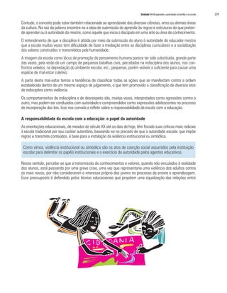 Unidade 14 Resgatando a autoridade na família e na escola 239
Contudo, o conceito pode estar também relacionado ao aprendizado das diversas ciências, artes ou demais áreas
da cultura. Na raiz da palavra encontra-se a ideia de submissão do aprendiz às regras e estruturas do que preten-
de aprender ou à autoridade do mestre, como aquele que inicia o discípulo em uma arte ou área de conhecimento.
O entendimento de que a disciplina é obtida por meio da submissão do aluno à autoridade do educador mostra
que a escola muitas vezes tem dificuldade de fazer a mediação entre as disciplinas curriculares e a socialização
dos valores construídos e transmitidos pela humanidade.
A imagem da escola como lócus de promoção do pensamento humano parece ter sido substituída, grande parte
das vezes, pela visão de um campo de pequenas batalhas civis, percebidas na indisciplina dos alunos, nos con-
frontos velados, na depredação do ambiente escolar, etc.; pequenas, porém visíveis o suficiente para causar uma
espécie de mal-estar coletivo.
A partir deste mal-estar temos a tendência de classificar todas as ações que se manifestam contra a ordem
estabelecida dentro de um mesmo espaço de julgamento, o que tem promovido a classificação de diversos atos
de indisciplina como violência.
Os comportamentos de indisciplina e de desrespeito são, muitas vezes, interpretados como agressões contra o
outro, mas podem ser conduzidos com autoridade e compreendidos como expressões adolescentes no processo
de incorporação das leis. Isso nos convida a refletir sobre a responsabilidade da escola com a educação.
A responsabilidade da escola com a educação: o papel da autoridade
As orientações educacionais, de meados do século XX até os dias de hoje, têm focado suas críticas mais radicais
à escola tradicional por seu caráter autoritário, baseando-se no preceito de que a autoridade escolar, que impõe
regras e transmite conteúdos, é base para a instalação da violência institucional ou simbólica.
Como vimos, violência institucional ou simbólica são os atos de coerção social assumidos pela instituição
escolar para delimitar os papéis institucionais e o exercício da autoridade pelos agentes educativos.
Nesse sentido, percebe-se que a transmissão de conhecimentos e valores, quando não vinculados à realidade
dos alunos, está passando por uma grave crise, uma vez que representaria uma violência dos adultos contra
os mais novos, por não considerarem o interesse próprio dos jovens no processo de ensino e aprendizagem.
Esse pressuposto é defendido pelas teorias educacionais que propõem uma equalização das relações entre
 